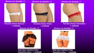 Perneira Persex Branca –
1 unidade
Perneira Persex Preta –
1 unidade
Perneira Persex Vermelha –
1 unidade
Número do Modelo: 06Número do Modelo: 05 Número do Modelo: 07
Saia Sexy Fashion Preta -
Tamanho único - 1 unidade
Número do Modelo: 08 Número do Modelo: 09
Saia Sexy Fashion Prata -
Tamanho único - 1 unidade
 