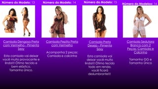 Camisola Pepita Preta
com Vermelho
Acompanha 2 peças:
Camisola e calcinha
Camisola Dengosa Preta
com Vermelho - Pimenta
Sexy
Esta camisola vai deixar
você muito provocante e
linda!!! Ótimo tecido e
bem elástico.
Tamanho Único.
Camisola Preta
Desejo - Pimenta
Sexy
Esta camisola vai
deixar você muito
linda!!! Ótimo tecido
todo em renda,
você ficará
deslumbrante!!!
Camisola Sedutora
Branca com 2
Peças: Camisola e
Calcinha
Tamanho GG e
Tamanho Único
Número do Modeloo: 16Número do Modelo: 13 Número do Modelo: 14 Número do Modelo: 15
 