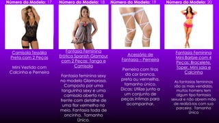 Camisola Tessália
Preta com 2 Peças
Mini Vestido com
Calcinha e Perneira
Fantasia Feminina
Erótica Spanish Glamour
com 2 Peças: Tanga e
Camisola
Fantasia feminina sexy
no modelo Glamorosa.
Composto por uma
tanguinha sexy e uma
camisola aberta na
frente com detalhe de
uma flor vermelha no
meio. Fantasia toda de
oncinha. Tamanho
Único.
Acessório de
Fantasia – Perneira
Perneira com tiras
da cor branca,
preta ou vermelha.
tamanho único.
Dicas: Utilize junto a
um conjunto de
peças íntimas para
acompanhar.
Fantasia Feminina
Mini Barbie com 4
Peças: Bracelete,
Toper, Mini saia e
Calcinha
As fantasias femininas
são as mais vendidas,
muitos homens tem
algum tipo fantasia
sexual e não abrem mão
de realizá-las com sua
parceira. Tamanho
Único
Número do Modelo: 17 Número do Modelo: 18 Número do Modelo: 19 Número do Modelo: 20
 