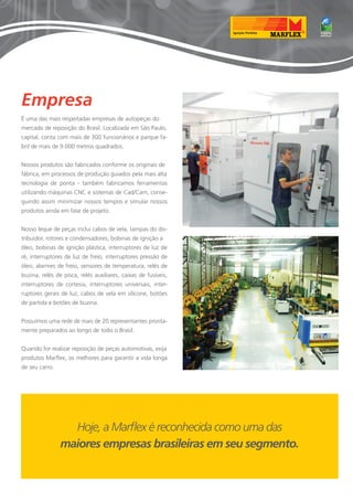Empresa 
É uma das mais respeitadas empresas de autopeças do 
mercado de reposição do Brasil. Localizada em São Paulo, 
capital, conta com mais de 300 funcionários e parque fa-bril 
de mais de 9.000 metros quadrados. 
Nossos produtos são fabricados conforme os originais de 
fábrica, em processos de produção guiados pela mais alta 
tecnologia de ponta - também fabricamos ferramentas 
utilizando máquinas CNC e sistemas de Cad/Cam, conse-guindo 
assim minimizar nossos tempos e simular nossos 
produtos ainda em fase de projeto. 
Nosso leque de peças inclui cabos de vela, tampas do dis-tribuidor, 
rotores e condensadores, bobinas de ignição a 
óleo, bobinas de ignição plástica, interruptores de luz de 
ré, interruptores de luz de freio, interruptores pressão de 
óleo, alarmes de freio, sensores de temperatura, relés de 
buzina, relés de pisca, relés auxiliares, caixas de fusíveis, 
interruptores de cortesia, interruptores universais, inter-ruptores 
gerais de luz, cabos de vela em silicone, botões 
de partida e botões de buzina. 
Possuímos uma rede de mais de 20 representantes pronta-mente 
preparados ao longo de todo o Brasil. 
Quando for realizar reposição de peças automotivas, exija 
produtos Marflex, os melhores para garantir a vida longa 
de seu carro. 
Hoje, a Marflex é reconhecida como uma das 
maiores empresas brasileiras em seu segmento. 
 