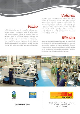 Missão 
Visão 
Valores 
A Marflex almeja ser uma empresa cada vez mais rápida, 
competente e eficiente dentro de seu segmento de mercado, 
fazendo um trabalho de máxima excelência e nunca 
esquecendo que tem como um de seus objetivos de base 
tornar o segmento industrial brasileiro cada vez mais 
competitivo e reconhecido internacionalmente. 
A Marflex acredita que só o trabalho dedicado, apai-xonado, 
focado e incansável é capaz de gerar resulta-dos 
positivos quando trata-se de produtos finais im-pecáveis, 
como os de nossa empresa. Também tem 
plena consciência que investimentos em novos negó-cios, 
maquinários, pessoal e produtos de última ponta 
são essenciais para que o grupo torne-se cada vez mais 
forte e bem posicionando em seu ramo de mercado. 
Estrada dos Monos, 244 - Parque do Carmo 
08260-155 - São Paulo - SP 
Tel.: 11 2535-9900 
www.marflex.ind.br 
A Marflex aposta na qualidade acima de tudo, além de fazer 
questão de ter controle absoluto sobre todas as etapas 
dos minuciosos processos produtivos. Também preza pelo 
atendimento primoroso aos clientes e tem certeza de que 
não é possível obter um bom resultado na rotina de trabalho 
sem garra, humildade e gratidão, qualidades presentes na 
personalidade de seu fundador e empreendedor de sucesso, 
Marcos Alberto de Oliveira. 
 