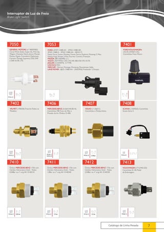 7401 
7408 
Catálogo de Linha Pesada 7 
Interruptor de Luz de Freio 
Brake Light Switch 
7050 
GENERAL MOTORS: (nº 90059582) 
Corsa Wind, Sedan, Super, GL, Pick-Up, 
Wagon, Chevette Hatch, Júnior, Marajó, 
Monza, Opala, Comodoro, Diplomata, 
Caravan, Ômega, Suprema, D20, D40 
e D60 de 85 a 92. 
M12x1,5 
7053 
FORD: (3M5T.13480-AC - 3M5Z.13480-AB - 
3M5Z.13480.A - 3M5Z.13480-AA - 4832217) 
Fiesta, Focus, Fusion, Mondeo, Transit, Taurus, Explorer, Mustang, C-Max, 
Galaxy, Kuga, Escape, S-Max, Tourneo Connect, Freestyle. 
MAZDA: (BR1A66490) 2, 3. 
VOLVO: (30773935) C30, C70, S40, S80, V50, V70, XC70. 
JAGUAR: (C2S44974) X-TYPE. 
LINCOLN: MKS. 
MERCURY : Mariner, Montego, Monterey, Mountaineer, Sable. 
LAND ROVER : (BJ32-13480-AA - LR032956) Freelander 2, Evoque. 
FORD/VOLKSWAGEN: 
(XC45-2W067-CA); 
Caminhões Freio Motor. 
7402 
VALMET: (190630); Tratores Todos os 
Modelos. 
M14x1,0 
7406 
MERCEDES-BENZ: (A.664.545.8514); 
Caminhões MB Freio de Mão e 
Pressão do Ar; Ônibus O-400. 
M14x1,5 
M27x1,0 
7407 
VOLVO: (1136651); 
Caminhões e Ônibus Volvo. 
M10x1,0 0.35bar 
SCANIA: (1369263); Caminhões 
Scania Série 4. 
M12x1,0 
7410 
Ônibus MERCEDES-BENZ 1726 com 
Câmbio Hidramático Voith - Todos 
0,50Bar na nº orig 441 0140210 
M12x1,5 0,50 bar 
7411 
Ônibus MERCEDES-BENZ 1726 com 
Câmbio Hidramático Voith - Todos 
1,0Bar na nº orig 441 0140240 
M12x1,5 1,0 bar 
7412 
Ônibus MERCEDES-BENZ 1726 com 
Câmbio Hidramático Voith - Todos 
2,50Bar na nº orig 441 0140230 
M12x1,5 2,5 bar 
7413 
VOLKSWAGEN: (T16.945.525) 
Caminhões 8-140, Pedal 
da Embreagem. 
M18x1,5 
 