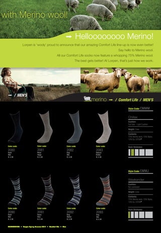 with Merino wool!

                                                           j Helloooooooo Merino!
                Lorpen is ‘wooly’ proud to announce that our amazing Comfort Life line-up is now even better!
                                                                                                         Say hello to Merino wool.
                                                  All our Comfort Life socks now feature a whopping 75% Merino wool.
                                                                          The best gets better! At Lorpen, that’s just how we work.




 j          / Men’s
                                                                                      merino j         / Comfort Life / MEN’S

                                                                                                                Style Code: CMMM


                                                                                                                Chillax
                                                                                                                Cushion:
                                                                                                                Full Sole – Light Cushion

                                                                                                                Height: Crew

                                                                                                                Contents:
                                                                                                                75% Merino wool, 15% Nylon,
                                                                                                                10% Ea. LYCRA®


 Color code:                  Color code:                      Color code:               Color code:            Sock thickness:
 2080                         2081                             2082                      2083
 Black                        Taupe                            Grey                      Oatmeal
 Noir                         Taupe                            Gris                      Avoine
 M, L, XL                     M, L, XL                         M, L, XL                  M, L, XL




                                                                                                                Style Code: CMMJ


                                                                                                                Weekender
                                                                                                                Cushion:
                                                                                                                Not cushioned

                                                                                                                Height: Crew

                                                                                                                Contents:
                                                                                                                75% Merino wool, 15% Nylon,
                                                                                                                10% Ea. LYCRA®

 Color code:                  Color code:                      Color code:               Color code:
                                                                                                                Sock thickness:
 2090                         2091                             2092                      2093
 Black                        Brown                            Navy                      Grey
 Noir                         Brun                             Marine                    Gris
 M, L, XL                     M, L, XL                         M, L, XL                  M, L, XL



 SUPPLEMENT j Lorpen Spring Summer 2012 j Comfort Life j Men
 