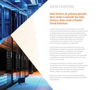 A Mandic é especializada na virtualização de Data Centers.
Construímos ambientes idênticos ao hosting e colocation. Assim,
os clientes não precisam se preocupar com o gerenciamento
de Servidores, Backup, Firewall, Energia Elétrica, Climatização
ou Backbone. A especialidade da Mandic é fazer gestão de
ambientes de TI para que cada cliente tenha mais tempo
e consiga focar em seu negócio, tendo a TI como aliada
para o crescimento saudável da sua organização.
O maior diferencial da oferta da Mandic é o uso da TI com
escalabilidade, contingência, segurança e velocidade, tudo
isso a custos previsíveis, sem surpresas e sem indexação
ao dólar. Todo o investimento em infraestrutura de TI
é próprio para a entrega de serviços da mais alta capacidade
e competência, com atendimento 365 dias por ano, 24 horas
por dia, e em português.
Localizados em São Paulo e no Rio de Janeiro, utilizamos
somente Data Centers Tier III, certificados pelo Uptime Institute,
com backbone próprio e acesso ao PTT Metro, o que garante
uma das menores taxas de latência do mercado e permite
oferecer soluções com redundância geográfica.
Venha para o futuro, venha para a próxima geração de Data
Centers, venha para a virtualização de Data Centers da Mandic
Cloud Solutions.
Data Centers de próxima geração.
Bem-vindo à evolução dos Data
Centers. Bem-vindo à Mandic
Cloud Solutions.
DATA CENTERS
 