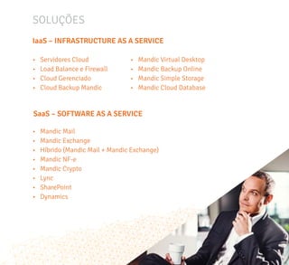 SOLUÇÕES
•	 Servidores Cloud
•	 Load Balance e Firewall
•	 Cloud Gerenciado
•	 Cloud Backup Mandic
•	 Mandic Virtual Desktop
•	 Mandic Backup Online
•	 Mandic Simple Storage
•	 Mandic Cloud Database
IaaS – INFRASTRUCTURE AS A SERVICE
SaaS – SOFTWARE AS A SERVICE
•	 Mandic Mail
•	 Mandic Exchange
•	 Híbrido (Mandic Mail + Mandic Exchange)
•	 Mandic NF-e
•	 Mandic Crypto
•	 Lync
•	 SharePoint
•	 Dynamics
 