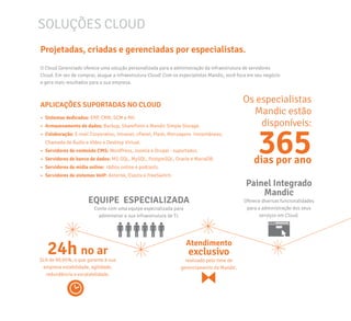 SOLUÇÕES CLOUD
Projetadas, criadas e gerenciadas por especialistas.
O Cloud Gerenciado oferece uma solução personalizada para a administração da infraestrutura de servidores
Cloud. Em vez de comprar, alugue a infraestrutura Cloud! Com os especialistas Mandic, você foca em seu negócio
e gera mais resultados para a sua empresa.
APLICAÇÕES SUPORTADAS NO CLOUD
•	 Sistemas dedicados: ERP, CRM, SCM e RH.
•	 Armazenamento de dados: Backup, SharePoint e Mandic Simple Storage.
•	 Colaboração: E-mail Corporativo, Intranet, cPanel, Plesk, Mensagens Instantâneas,
Chamada de Áudio e Vídeo e Desktop Virtual.
•	 Servidores de conteúdo CMS: WordPress, Joomla e Drupal - suportados.
•	 Servidores de banco de dados: MS-SQL, MySQL, PostgreSQL, Oracle e MariaDB.
•	 Servidores de mídia online: rádios online e podcasts.
•	 Servidores de sistemas VoIP: Asterisk, Elastix e FreeSwitch.
Os especialistas
Mandic estão
disponíveis:
24h no ar
SLA de 99,95%, o que garante à sua
empresa estabilidade, agilidade,
redundância e escalabilidade.
365dias por ano
Atendimento
exclusivo
realizado pelo time de
gerenciamento da Mandic.
EQUIPE ESPECIALIZADA
Conte com uma equipe especializada para
administrar a sua infraestrutura de TI.
Painel Integrado
Mandic
Oferece diversas funcionalidades
para a administração dos seus
serviços em Cloud.
 