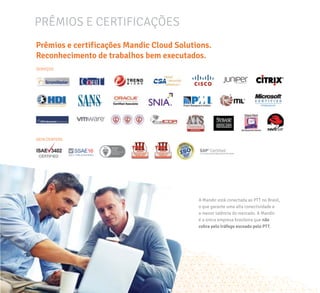 PRÊMIOS E CERTIFICAÇÕES
Prêmios e certificações Mandic Cloud Solutions.
Reconhecimento de trabalhos bem executados.
A Mandic está conectada ao PTT no Brasil,
o que garante uma alta conectividade e
a menor latência do mercado. A Mandic
é a única empresa brasileira que não
cobra pelo tráfego escoado pelo PTT.
SERVIÇOS
DATA CENTERS
 