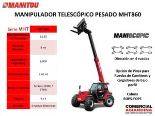 Serie MHT MHT 860
Peso Operacional,
en Toneladas
15.35
Altura de
Elevación
8 mt
Capacidad de
carga en Kg
6,000
Alcance máximo 5.40 mt
Motor / Potencia
Perkins 1104C /
97kW
Tracción 4 x 4
Dirección 4 ruedas directrices
MANIPULADOR TELESCÓPICO PESADO MHT860
Dirección en 4 ruedas
Cabina
ROPS-FOPS
Opción de Pinza para
Ruedas de Camiónes y
cargadores de bajo
perfil
 