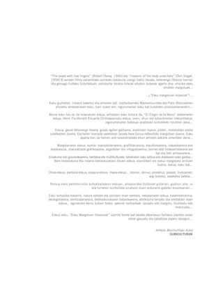 “The beast with five fingers” (Robert Florey, 1946) eta “Invasion of the body snatchers” (Don Siegel,
1956) B serieko filma zaharretako ezinezko batasuna izango balitz bezala, lehenengo Obanos herrian
eta geroago Iruñeko Gotorlekuan, estralurtar loratze bitxiak ematen dutenak agertu dira: ehunka esku
erraldoi margotuak...
...¿”Esku margotuen inbasioa”?...
Kasu guztietan, inbasio baketsu eta artistiko bat, Izarbeibarreko Mankomunitate eta Patxi Aldunateren
proiektu ameslariaren esku, hain zuzen ere, ingurumenari esku bat luzatzeko proposamenarekin...
Baina esku hau ez da nolanahiko eskua, artistaren esku biluzia da, “El Elogio de la Mano” artelanaren
eskua, Henri Focillondik Eduardo Chillidarainoko eskua, orain, ehun era ezberdinetan interpretatua,
ingurumenaren babesan anaitzeko sinbolikoki itzultzen dena...
Eskua, geure lehenengo tresna, gizaki egiten gaituena, eraikitzen duena, josten, modelatzen edota
zizelkatzen duena, Escheren marrazki xelebrean bezala bere burua reflexiboki margotzen duena. Esku
aparta hori da hemen arlo ezberdinetako ehun artisten eskutik omentzen dena...
Margolariaren eskua, komiki marrazkilariarena, grafitilariarena, eskultorearena, irakaslearena edo
ikaslearena, diseinatzaile grafikoarena, argazkilari eta infografoarena, teoriko edo bideoartistarena ere
bai eta beti artisauarena...
Emakume edo gizonezkoarena, bertakoa eta multikulturala, zaharraren esku aditua edo ikaslearen esku gaztea...
Bere trebetasuna eta indarra berreskuratzen dituen eskua, oraindikan ere eskuz margotzea oroitzen
duena, eskua, esku bat...
Ohial-eskua, pantaila-eskua, espazio-eskua, mapa-eskua... istorioz, zeinuz, proiektuz, jolasez, irudipenez,
argi kolorez, salaketez beteta...
Nunca mais petrolio-ontzi kutsatzailearen eskuari, amazoniako buldozer gidariari, guztion aire, ur
eta lurraren suntsitzea sinatzen duen ardurarik gabeko enpresariari...
Esku sortzailea bakarrik, natura sortzen eta zaintzen duen berbera, nekazariaren eskua, baserritarrarena,
ekologistarena, zientzialariarena, deshazkundearen babeslearena, etorkizuna landatu eta ureztatzen duen
eskua... eguneroko keinu txikien bidez, sakonki sortzaileak: landatu edo margotu, birziklatu edo
mobilizatu...
Eskuz esku, “Esku Margotuen Inbasioak” izurrite berde bat bezala elkartasun fantasia planeta osoan
zehar gauzatu eta zabaltzea espero dezagun...
Alfredo Murillo/Iñaki Arzoz
SUBKULTURAK
 