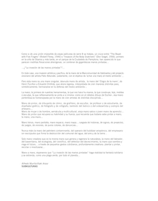 Como si de una unión imposible de viejas películas de serie B se tratara, un cruce entre “The Beast
with Five Fingers” (Robert Florey, 1946) e “Invasion of the Body Snatchers” (Don Siegel, 1956), primero
en la villa de Obanos y más tarde, en el parque de la Ciudadela de Pamplona, han aparecido lo que
parecen insólitas floraciones alienígenas, un centenar de gigantescas manos pintadas…
…¿“La invasión de las manos pintadas”?…
En todo caso, una invasión artística y pacífica, de la mano de la Mancomunidad de Valdizarbe y del proyecto
visionario del artista Patxi Aldunate, justamente, con el objetivo de ‘echar una mano al medio ambiente’…
Pero esta mano es una mano singular, desnuda mano de artista, la mano del ‘Elogio de la mano’, de
Henri Focillon a Eduardo Chillida, que ahora regresa, interpretada de cien maneras distintas para,
simbólicamente, hermanarse en la defensa del medio ambiente…
La mano, la primera de nuestras herramientas, la que nos hace hu-manos, la que construye, teje, moldea
o esculpe, la que reflexivamente se pinta a si misma -como en el célebre dibujo de Escher-, esa mano
portentosa es homenajeada por la mano de cien artistas de distintas disciplinas…
Mano de pintor, de dibujante de cómic, de grafitero, de escultor, de profesor o de estudiante, de
diseñador gráfico, de fotógrafo y de infógrafo, también del teórico o del videoartista y siempre del
artesano…
Mano de mujer o de hombre, vernácula y multicultural, vieja mano sabia o joven mano de aprendiz…
Mano de pintor que recupera su habilidad y su fuerza, que recuerda que todavía sabe pintar a mano,
la mano, una mano…
Mano lienzo, mano pantalla, mano espacio, mano mapa… cargada de historias, de signos, de proyectos,
de juegos, de visiones, de puros colores, de denuncias…
Nunca máis la mano del petrolero contaminante, del operario del buldózer amazónico, del empresario
sin escrúpulos que firma la destrucción del comunal del agua, del aire y de la tierra…
Solo mano creadora que es la misma mano que genera y regenera la naturaleza, la mano del labrador,
del baserritarra, del ecologista, del científico, del defensor del decrecimiento, la mano que siembra y
riega el futuro… a través de pequeños gestos cotidianos, profundamente creativos: plantar o pintar,
reciclar o movilizarse…
Mano a mano, esperamos que “La invasión de las manos pintadas” haga realidad la fantasía solidaria
y se extienda, como una plaga verde, por todo el planeta…
Alfredo Murillo/Iñaki Arzoz
SUBKULTURAS
 