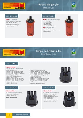 Catálogo de Produtos10
Bobina de Ignição
Ignition Coil
cód. T-11057
cód. T-11712 cód. T-12108
VOLKSWAGEN
(nº 1.235.522.056 / ZBA.905.207.A)
VOLKSWAGEN
(nº 9.231.081.711 / ZBA-905.207.A)
VOLKSWAGEN
(nº 1.235.522.107 / 041.905.207.1)
- Brasilia 1300 (álc.) /12.81;
- Gol 1.6 C, CL, GL AP 1600 (álc.) 09.84/89;
- Gol 1.6 C, CL, BL AE 1600 (gas./álc.) 90/;
- Gol 1.6 C, CL, GL AP 1600 (gas.) 09.84/07.85;
- Gol 1.8 GT (gas./álc.) /07.86;
- Kombi Pick-Up 1600 (gas./álc.) Todos;
- Parati 1.5 (gas./álc.) /04.82;
- Parati 1.6 C, CL, GL, AP 1600 (álc.) /02.86 ;
- Parati 1.6 C, CL, GL, AE 1600 (gas./álc.) 90/;
- Parati 1.6 C, CL, GL AP 1600 (gas.) /07.85;
- Passat 1.5 (gas./álc.) /07.82;
- Passat 1.6 (gas./álc.) /09.85;
- Parati,Voyage 1.5 (gas.) /04.82;
- Passat 1.5 (gas.) /07.82.
Todos com Platinado
- Sedan 1200 e 1500 10.72/04.74;
- Karmann Ghia 1200 / 12.74;
- Karmann Ghia 1600 TC 04.72/01.74;
- Kombi 1200 04.72/01.74;
- Kombi 1500 10.72/04.74;
- Brasilia 1600 (Carb. Simples) /12.74;
- TL 1600,Variant 1 04.72/01.74.
- Passat 1.8 GTS, Pointer (álc.) /03.86;
- Quantum, Santana 1.8 CL, GL, GLS /03.86;
- Saveiro 1.6 C, CL, GL AP 1600 (álc.) 09.84/02.86;
- Saveiro 1.6 C, CL GL AP 1600 (gas.) /09.84/07.85;
- Saveiro 1.6 C, CL, GL AE 1600 (gas./álc.) 90/;
- Sedan 1600 (gas./álc.) /86;
-Voyage 1.5 (gas./álc.) /04.82;
-Voyage 1.6 C, CL, GL AP 1600 (gas./álc.) /02.86;
-Voyage 1.6 C, CL, GL AE 1600 (gas./álc.) 90/;
-Voyage 1.6 C, CL, GL AP 1600 (gas.) /07.85.
Todos com Ignição Eletrônica
cód. MB-928088
FIAT (nº 9.220.081.088)
- Prêmio e Elba CS, CSL 1.6 (álc./gas);
- Uno 1.6 e 1.6R (álc./gas.).
Alta Potência com Ignição
Transistorizada
cód. MB-928091
FIAT (nº 9.220.081.091 / 7.516.367)
GM (nº 9.220.081.091)
- Uno 1.6 (álc./gas.);
- Prêmio 1.6 (álc./gas.);
- Elba 1.6 (álc./gas.);
- Tempra 2.0 (álc./gas.),
Todos com Ignição Eletrônica.
- Chevette, Marajó e Chevy
(Equipados com Unidades de Comando)
Mini 9.220.087.021
Tampa do Distribuidor
Distributor Cap
 