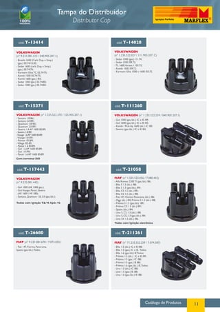 Catálogo de Produtos 11
Tampa do Distribuidor
Distributor Cap
cód. T-13414 cód. T-14028
cód. T-15371 cód. T-111260
VOLKSWAGEN
(nº 9.231.081.413 / 040.905.207.1)
VOLKSWAGEN
(nº 1.235.522.027 / 111.905.207. C)
VOLKSWAGEN (nº 1.235.522.370 / 325.905.207.1) VOLKSWAGEN (nº 1.235.522.259 / 040.905.207.1)
- Brasilia 1600 (Carb. Dup. e Simp.)
(gas.) 03.74/12.82;
- Sedan 1600 (carb. Dup. e Simp.)
(gas.) 05.74/76;
- Karmann Ghia TC 02.74/75;
- Kombi 1500 05.74/75;
- Kombi 1600 (gas.) /83;
- Sedan 1300 (gas.) 02.74/85;
- Sedan 1500 (gas.) 05.74/83.
- Sedan 1300 (gas.) /11.74;
- Sedan 1500 /09.72;
- TL 1600,Variant 1 /03.72;
- Kombi 1500 /09.72;
- Karmann Ghia 1500 e 1600 /03.72.
- Gol 1300 (gas./álc.) IC e IE /89;
- Gol 1600 (gas./álc.) IC e IE /83;
- Kombi / Pick-Up 1600 (álc.) IC /83;
- Saveiro (gas./álc.) IC e IE /84.
- Santana 1.8 86/;
- Santana 2.0 89/;
- Quantum 1.8 90/;
- Quantum 2.0 89/;
- Saveiro 1.6 AP 1600 85/89;
- Saveiro 1.8 89/;
-Voyage 1.6AP 1600 85/89;
-Voyage 1.8 89/;
- Pointer /03.89;
-Village /03.89;
- Passat 1.6 85/89;
- Gol 1.6 AP 1600 85/89;
- Gol 1.8 /90;
- Parati 1.6 AP 1600 85/89.
Com terminal ISO
cód. T-117443 cód. T-21058
cód. T-26680 cód. T-211261
VOLKSWAGEN
(nº 9.232.081.442)
FIAT (nº 1.235.522.056 / 7.080.442)
FIAT (nº 9.231.081.678 / 7.073.055) FIAT (nº 71.235.522.259 / 7.074.587)
- Gol 1000 (AE 1000 gas.);
- Gol,Voyage, Parati, Saveiro
(AE 1600 / AP 180);
- Santana, Quantum 1.8, 2.0 (gas./álc.).
Todos com Ignição TZ/H Após 92
- Alfa Romeo 2300 TI (gas./álc) /86;
- Elba S 1.3 (álc.) /88;
- Elba S 1.3 (gas./álc.) 89/;
- Elba CS 1.5 (álc.) 89/;
- Elba CS 1.5 (álc.) /88;
- Fiat 147, Fiorino, Panorama (álc.) /86;
- Oggi (álc.) /85; Prêmio S 1.3 (álc.) /88;
- Prêmio S 1.3 (gas./álc) 89/;
- Prêmio CS 1.5 (álc.) 89/;
- Spazio (álc.) /84;
- Uno S, CS, 1.3 (álc.) /88;
- Uno S, CS, 1.3 (gas./álc.) /89;
- Uno SX 1.5 (álc.) /86.
Todos com Ignição eletrônica
- Fiat 147, Fiorino, Panorama,
Spazio (gas./álc.) Todos.
- Elba 1.5 (álc.) IC e IE /88;
- Elba 1.5 (gas.) IC e IE, Todos;
- Elba 1.6 (gas./álc) IE Todos;
- Prêmio 1.5 (álc.) IC e IE /89;
- Prêmio 1.5 (gas.) IC /88;
- Prêmio 1.5 (gas.) IE 88/;
- Prêmio 1.6 (gas./álc.) IE,Todos;
- Uno 1.5 (álc.) IC /88;
- Uno 1.5 (gas.) IE /88;
- Uno 1.6 (gas./álc.) IE /88.
 