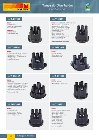 Catálogo de Produtos12
cód. T-313557 cód. T-314229
cód. T-317445 cód. T-35373
cód. T-217353 cód. T-31059
cód. T-33416 cód. T-312011
FORD
(nº 905.554)
fORD
(nº 9.231.087.226)
FORD
(nº 9.232.081.442)
FIAT
(nº 9.946.6355)
RENAULT
(nº 7702217353)
FORD (nº 1.235.522.056 / BD9M 12.106.A)
FORD
(nº 9.231.081.413 / BDSD 12.106.A)
FORD
(nº 9.231.081.008)
FORD
(nº 1.235.522.370 / 026.905.209-2)
- Aero Willis (Distrib.WAPSA gas. IC) 60/71;
- F 75/6 (Distrib.WAPSA gas. IC) 60/75;
- Itamaraty (Distrib.WAPSA gas. IC ) 60/71;
- Jeep (Distrib.WAPSA gas. ICP) 60/75;
- Rural (Distrib.WAPSA gas. IC) 60/75.
Todos com (6 cil.)
- Pick-Up F-1000 A (álcool) Todos.
- Escort,Verona 1.6 (gas./álc.);
- Pampa,Versailles 1.8 (gas./álc);
-Versailles 2.0 (gas./álc.).
- Escort 1.8 XR3 (gas./álc.);
- Escort Ghia 1.8 (gas./álc.);
- Escort 1.8 Guaruja (gas./álc.);
- Belina 1.8 (gas./álc.);
- Del Rey 1.8 (gas./álc.);
- Pampa 1.8 (gas./álc.);
-Verona 1.8 (gas./álc.);
-Versailles 1.8 (gas./álc.);
-Versailes 2.0 (gas./álc.).
Com Terminal ISO
- Tempra 16V c/ dististribuidor
Marelli 1993/1994.
- Traffic acima de 1994.
- Belina, Corcel II 1.6 (gas/álc.) /06.83;
- Belina II 1.6 CHT (gas.) 07.83/89;
- Corcel II 1.6 CHT (gas/álc.) 07.83/86;
- Del Rey, Pampa 1.6 (gas./álc) /06.83;
- Del Rey, Pampa 1.6 CHT
(gas./álc) 07.83/89;
- Escort 1.3 (gas./álc) /85;
- Escort 1.6 (gas./álc) Todos;
- F-100 (4 cil.) (Geórgia) (gas./álc) /86;
- Scala 1.6 CHT (gas./álc) /86;
-Verona 1.6 (gas./álc) /86.
Todos com Ignição Eletrônica
- Corcel (gas. IC) 69/76;
- Gordini (gas. IC) /68.
- Belina, Corcel 1.4 (gas.) /77;
- Belina II, Corcel II 1.4 1.6 (gas.) /06.83;
- F-100 (gas.) /86;
- Maverick (4 cil.) /06.83.
Tampa do Distribuidor
Distributor Cap
 