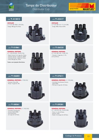 Catálogo de Produtos 13
cód. T-412012 cód. T-43417
CRYSLER
(nº 9.231.081.008.71.303.556)
CRYSLER
(nº 9.231.081.413 / 71.314.348)
-Dodge 1800 (gas./IC) Todos. - Dodge 1800 e Polara 03/78.
cód. T-51061 cód. T-56325
General MotorS
(nº 1.235.522.026 / 94.625.744)
General MotorS
(nº 9.231.081.320 / 9.300.145)
- Opala, Caravan (4 cil.) (gas./álc.) Todos;
- Chevette, Marajó 1.4 (gas./álc.) /08.87;
- Chevette, Marajó 1.6 (gas./álc.) Todos;
- Chevy 500 (gas./álc.) Todos.
Todos com Ignição Eletrônica
- Chevette 1.4 (gas./álc.) /11.76
(com parafuso).
Tampa do Distribuidor
Distributor Cap
cód. T-56683 cód. T-57611
cód. T-58561 cód. T-59201
General MotorS (nº 905.554)
General MotorS (nº 1.963.556) General MotorS
(nº 1.235.522.196 / 94.632.558)
General MotorS (nº 1.925.606)
- Chevette, Chevy 500,
Marajó 1.6 (gas./álc.) /83.
- Caminhão, Caminhoneta, Caravan,
Opala 69/83;
- Pick-Up (4 cil. gas./álc. IC) Todos.
- Caminhão, Caminhoneta,
Caravan, Opala 69/84;
- Pick-UpVeraneio
(6 cil. gas./álc. IC) Todos.
- Monza 1.6, 1.8, 2.0 Todos;
- Ipanema 1.8/91;
- Kadett 1.8, 2.0 (gas./álc. IE) Todos.
 