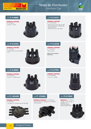 Catálogo de Produtos14
cód. T-510008 cód. T-514231
General MotorS
(nº 3.479.003)
General MotorS
(nº 9.231.087.226)
- Bonanza,Veraneio (6 cil.) (gas./álc.) 86/;
- Caminhões A 60 (álc.) C 60 (gas.) /86;
- Pick-Up A 20 (álc);
- Opala, Caravan (6 cil.) (álc.) Todos.
- Chevette 1.4 73/79.
cód. T-515254 cód. T-516548
General MotorS
(nº 1.924.248)
General MotorS
(nº 10.467.543)
- Chevrolet Brasil (6 cil.) (gas.) 64/81;
- C-10.
- Monza, Kadett.
Após 92 com Injeção
Eletrônica
cód. T-518002 cód. T-517993
cód. T- 452458 cód. T -376981 cód. T-517045
General MotorS
(nº 90.350.997)
General MotorS
(nº 10452458)
General MotorS (nº 90.376.981) RENAULT (nº 17045-A)
General MotorS
(nº 903.500.988)
- Corsa 1.0 / 1.4 94/96 (Lucas). - Corsa 1.0 / 1.4 94/96.
- S10 / Blazer 4.3 V6 (MotorVortec) 1996 /2002.
- Astra 2.0 /Vectra 2.0 / Omega 2.2 8V 1994/1996
Mod. Importado.
- R19 RN - 1.6 8V / Twingo 1.2
(ATÉ 98) / Clio 1.6
1993/1999 Argentino
(Sistema Magneti Marelli).
Tampa do Distribuidor
Distributor Cap
 