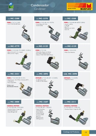 Catálogo de Produtos 19
Condensador
Condenser
cód. MC-3300
FORD (nº B 7 A 12.300)
- Ford F-100, 350, 600,Todos.
cód. MC-3370
FORD (nº 9.231.081.102 / 8.5370)
- Corcel, Belina GT /9.76;
- Gordini 62/66.
cód. MC-3508
FORD (nº 9.231.081.508 / BD5D 12.300A)
cód. MC-3779
FORD (nº 9.231.081.779 / BD8M 12.300 A)
- Belina II, Corcel II 1.4 e 1.6 (gas.);
- Belina, Corcel 1.4 (gas.).
FORD (nº IGW-3139)
- Willys (Com Rabicho).
cód. MC-3129
FORD (nº 917.129)
- Willys (Dist.Wapsa) com lâmina;
- Aero Willis e Utilitários (6 cil.);
- Galaxie, F-100, F-350, F-600 (Wapsa).
cód. MC-3139
cód. MC-3431 cód. MC-3892
cód. MC-3000
GENERAL MOTORS
(nº 9.231.081.000 / 94.637.802)
CRYSLER (nº 9.231.081.287 / 4.143.892)
- D 1800, Dart, D 100,
D 400 e D 700 (Wapsa).
cód. MC-3890
CRYSLER (nº 4.143.890)
- Dodge Dart (8 cil.).
FORD (nº 9.231.081.048 / 81.431)
- Maverick 6 cil., Aero Willys e Itamaraty 60/71;
- F-75/6 60/75;
- Rural e Jeep 60/75.
(Todos com
Distribuidor Bosch)
- Chevette, Marajó 1.4 (gas.) /82;
- Chevette, Marajó 1.6,
Chevy 500 (gas.) /83.
cód. MC-3287 cód. MC-3311
GENERAL MOTORS
(nº 9.231.081.287 / 1.956.007)
GENERAL MOTORS
(nº 9.231.081.311 / 9.300.159)
- Chevette, Marajó 1.4 (gas./álc.) /83;- Opala, Caminhões,
Caminhonetas,
Peruas (Delco);
- Caravan, Pick-Up
(4 e 6 cil.) 69/84
(gas./álc.);
-Veraneio (6 cil.)
69/84 (gas./álc.).
- Corcel 1.4 69/76;
- F-100 /86;
- Jeep /75;
- Maverick 4 CL 75/79;
- Rural /75.
 