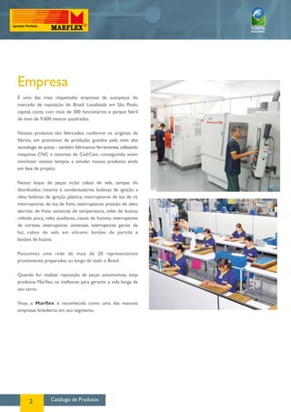 Catálogo de Produtos2
Empresa
É uma das mais respeitadas empresas de autopeças do
mercado de reposição do Brasil. Localizada em São Paulo,
capital, conta com mais de 300 funcionários e parque fabril
de mais de 9.000 metros quadrados.
Nossos produtos são fabricados conforme os originais de
fábrica, em processos de produção guiados pela mais alta
tecnologia de ponta - também fabricamos ferramentas utilizando
máquinas CNC e sistemas de Cad/Cam, conseguindo assim
minimizar nossos tempos e simular nossos produtos ainda
em fase de projeto.
Nosso leque de peças inclui cabos de vela, tampas do
distribuidor, rotores e condensadores, bobinas de ignição a
óleo, bobinas de ignição plástica, interruptores de luz de ré,
interruptores de luz de freio, interruptores pressão de óleo,
alarmes de freio, sensores de temperatura, relés de buzina,
relésde pisca, relés auxiliares, caixas de fusíveis, interruptores
de cortesia, interruptores universais, interruptores gerais de
luz, cabos de vela em silicone, botões de partida e
botões de buzina.
Possuímos uma rede de mais de 20 representantes
prontamente preparados ao longo de todo o Brasil.
Quando for realizar reposição de peças automotivas, exija
produtos Marflex, os melhores para garantir a vida longa de
seu carro.
Hoje, a Marflex é reconhecida como uma das maiores
empresas brasileiras em seu segmento.
 