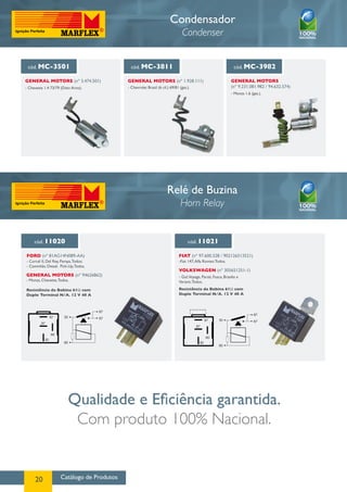 Catálogo de Produtos20
Condensador
Condenser
cód. MC-3501
GENERAL MOTORS (nº 3.474.501)
- Chevette 1.4 73/79 (Distr.Arno).
cód. MC-3811
GENERAL MOTORS (nº 1.928.111)
- Chevrolet Brasil (6 cil.) 69/81 (gas.).
cód. MC-3982
GENERAL MOTORS
(nº 9.231.081.982 / 94.632.574)
- Monza 1.6 (gas.).
Relé de Buzina
Horn Relay
Qualidade e Eficiência garantida.
Com produto 100% Nacional.
cód. 11020 cód. 11021
FORD (nº 81AG14N089-AA)
GENERAL MOTORS (nº 94626862)
FIAT (nº 97.600.328 / 902126513521)
VOLKSWAGEN (nº 305651251-1)
- Corcel II, Del Rey, Pampa,Todos;
- Caminhão Diesel, Pick-Up,Todos.
- Monza, Chevette,Todos.
Resistência da Bobina 61Ω com
Duplo Terminal N/A. 12 V 40 A
-Fiat 147,Alfa Romeo Todos.
- Gol,Voyage, Parati, Fusca, Brasilia e
Variant,Todos.
Resistência da Bobina 61Ω com
Duplo Terminal N/A. 12 V 40 A
87
87
87
87
85
85
30
30
87
87
87
87
85
85
30
30
 