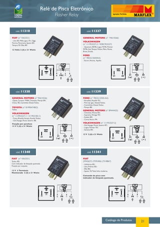 Catálogo de Produtos 21
cód. 11310
FIAT (nº 4363351)
- Uno 85, Millie (gas.) 91/, Oggi,
Fiorino, Panorama, Spazio 83/,
Tempra 92/ Elba 89/.
12 Volts 2 (4) x 21 Watts
cód. 11337
GENERAL MOTORS (nº 94614266)
VOLKSWAGEN
(nº 111953227-2 / 9ZBC953227)
FORD
(nº 78GG13650AA)
- Quantum, 84/96, Logus 92/96, Pointer
93/96, Gol,Tempra Todos, Pálio, Marea,
Brava, Strada.
- Escort,Verona, Apollo.
Relé de Pisca Eletrônico
Flasher Relay
cód. 11338 cód. 11339
GENERAL MOTORS (nº 94614226)
VOLKSWAGEN
(nº 113953227-1 / 211953183-1)
TOYOTA (nº 81990474BO)
FORD (nº 78GG13350-AA)
GENERAL MOTORS (nº 89444425)
VOLKSWAGEN (nº 111953227-2)
-Opala, Caravan 79/84, Chevette, Marajó 84/,
Chevy /82, Caminhão Diesel,Todos.
- Fusca, Brasilia,Variant, Kombi,Todos;
- Gol,Voyage, Parati, Saveiro /86.
Fixação por parafuso
12 V 2 (4) x 21 Watts
Todos.
-Versailles, Royalle 92/;
- Pick-Up (gas. /diesel) Todos;
- Caminhões Diesel,Todos;
- Pampa 88/.
- Chevette, Monza 82/;
- Suprema, Ômega 93/;
- Kadett 89/;
- Corsa,Vectra /94.
- Gol,Voyage, Parati, Saveiro 87/;
- Logus, Pointer 93/;
- Santana 84/.
12 V 2 (4) x 21 Watts
cód. 11340 cód. 11341
FIAT (nº 4363351) FIAT
(5942627) (7595406) (7518867)
- Utilitários 85/;
- Uno, Prêmio 85/;
- Elba 86/;
- Spazio 76/ Toda linha moderna.
Comando do pisca com
indicador de lâmpada queimada.
Todos /83;
Com indicador de lâmpada queimada.
Fixação por soquete.
12 V 4 Terminais
Monitorado 2 (4) x 21 Watts
P
R C
L PRC 3131
49a
49a
49
49
( + )( )
3131 49a
49a
4949
( + )( ) 3131
49a
49a
4949
( + )( )
P
R C
PR C LL+ L
CR
PR C L
 