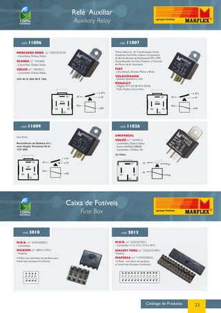 Catálogo de Produtos 23
Relé Auxiliar
Auxiliary Relay
cód. 11806
cód. 11809
cód. 11807
cód. 11826
MERCEDES BENZ (nº 3505427019)
SCANIA (nº 243460)
VOLVO (nº 1504951) FIAT
UNIVERSAL
VOLKSWAGEN
VOLVO (nº 1504951)
RENAULT
- Caminhões, Ônibus,Todos.
Uso Geral
Resistência da Bobina 61Ω
com Duplo Terminal N/A
12V 40A
- Caminhões, Ônibus,Todos.
- Caminhões, Ônibus,Todos.
24V N/A 20A N/F 10A
Vidros elétricos, Ar Condicionado, Faróis
Auxiliares, Farol Alto e Baixo, Computador
de Bordo, Bomba deVombustivel SPI e MPI,
Desembaçador doVidro Traseiro e Controle
de Filtros de Ar Saturados.
- Uno,Tempra, Ducato, Marea e Brava.
- Santana, Quantum e Gol.
- Caminhões, Ônibus,Todos;
- Scania (243462/228600)
Caminhões e Ônibus 76/.
24 Volts
- Megáne 9/11/12/18/19/21/25/30,
Trafic, Rodeo, Clio e Senic.
Caixa de Fusíveis
Fuse Box
cód. 3010 cód. 3013
M.B.B. (nº 3455450001)
Maxion (nº 489411M91)
M.B.B. (nº 3455457201)
Massey Ferg (nº 3225033-M91)
Mafersa (nº 11707070035)
- Caminhões 1113, 1313, 1513 e 2013.
Tratores.
12 Polos com term. de parafuso
p/ fusível tipo Europeu (cerâmica).
- Caminhões.
- Tratores.
4 Polos com terminais de parafuso para
fusível tipo europeu (Cerâmica).
87
87a
87
87a
868586
85
30
30 87
87a
87
87a
868586
85
30
30
87
87
87
87
868586
85
30
30
86
87 30
85
86
87
85
80
 