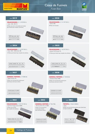 Catálogo de Produtos24
Caixa de Fusíveis
Fuse Box
cód. 3043
GENERAL MOTORS (nº 9461708)
cód. 3061
TOYOTA (nº 82610-98003)
- Todos.
8 Polos com terminal de parafuso para fusível tipo
europeu (cerâmica).
cód. 3037
GENERAL MOTORS (nº 9298218)
- Opala, Caravan 74/.
9 Polos com terminal de encaixe para
fusível tipo americano (vidro).
cód. 3038
GENERAL MOTORS (nº 73343222)
- Chevette, Marajó 78/82.
9 Polos com terminal de encaixe para
fusível tipo americano (vidro).
cód. 3041
Volkswagen (nº 301.937.505.2)
- Gol, Parati,Voyage, Saveiro 80/86.
12 Polos para fusível
tipo torpedo de cerâmica.
cód. 3020
Volkswagen (nº 211.937.505.1)
- Kombi 1600.
8 Polos com encaixe.
cód. 3034
Volkswagen (nº 113.937.505.1)
- Fusca 1300 / 1500,Variant /80.
12 Polos para fusível tipo torpedo de cerâmica.
cód. 3035
Volkswagen (nº 102.937.505.1)
- Brasilia 75/79, Kombi 75/.
12 Polos para fusível tipo torpedo de cerâmica.
cód. 3019
Volkswagen (nº 111937505.2)
- Sedan 1200, 1300 /75.
8 Polos com term. de encaixe com tampa
para fusível tipo europeu (cerâmica).
- Pick-Up, D10, C10, A 10/80/.
9 Polos com terminal de
encaixe para fusível
tipo americano (vidro).
 