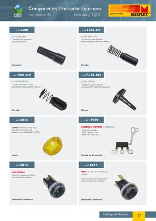 Catálogo de Produtos 27
cód. 5500
(nº 111.905.445)
- Conector não supressivo
(tupo de baquelite).
cód. 1000-CV
(nº 111.905.221-A)
- Carvão com mola da tampa
(Distribuição Bosch Diametro 4,9mm).
cód. 1001-CV
- Carvão com mola da tampa
(Distribuição Wapsa Diametro 6,3mm).
(nº 111.905.221-A)
cód. F.101.304
- Flange de base da bomba de
combustivelVW 1300/1500 (baquelite).
(nº 113.127.303)
cód. 6016
CORES: Vermelha ,Verde, Azul,
Amarela, Incolor, lente para
aplicação nos produtos (6015) (6017).
cód. 19390
- Triodo de Excitação;
- Opala / Monza / 55A;
- Alternador Delco 32A.
GENERAL MOTORS (nº 52278221)
cód. 6017cód. 6015
Corpo com soquete, sem lente,
com terminais de parafuso.
Indicador Luminoso
Lente
Conector Carvão
Carvão Flange
Triodo de Excitação
Indicador Luminoso
- Corcel.
Universal Corpo com soquete, sem
lente, com terminais de encaixe.
UNIVERSAL FORD (nº 78 DU 13W001-A)
Componentes / Indicador Luminoso
Components Indicating Light
 