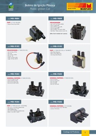 Catálogo de Produtos 5
Bobina de Ignição Plástica
Plastic Ignition Coil
cód. MB-9004 cód. MB-9009
cód. MB-9102 cód. MB-9103
cód. MB-9202 cód. MB-9203
cód. MB-9204 cód. MB-9205
VOLKSWAGEN
VOLKSWAGEN (nº F.000.ZSO.102) FIAT (nº F.000.ZSO.103) (nº 46548037)
GENERAL MOTORS (nº F.000.ZSO.202) GENERAL MOTORS (nº F.000.ZSO.203)
FIAT (nº F.000.ZSO.207 / 46752948) GENERAL MOTORS (nº 01.104.038)
- Tempra Turbo Gas. 04.94/. - Gol 1.0 MI 16V Turbo 04/00;
- Golf 1.6 agosto/99;
- Golf 1.8 Turbo agosto/99;
- Golf 2.0 agosto/99;
- Seat Cordoba 1.4/1.6/2.0 /1993;
- Seat Ibiza - Todos exceto motor 2G.
(Obs: Com módulo de 3 pinos)
- Gol 1.0i Gas. 01.95/;
- Gol 1.6i/;
- Gol 1.8i Gas 10.94/;
- Pointer 1.6i;
- Logus 1.6 Gas. 01.95/;
- Logus 1.8i Gas. 06.94/.
- Palio, Palio Weekend,
Palio 1.0 Fire, Elba, Uno,
Uno Importado,Tempra.
- Ipanema 2.0 MPFI jan/1997;
- Kadett 2.0 MPFI jan/1997;
-Vectra CD 2.0 16V abril/96;
-Vectra GLS 2.0 MPFI out/96.
-Vectra 2.2i dez/97;
-Vectra 2.2i 16V dez/97;
- Astra 1.8i set/98;
- Astra 2.0 set/98;
- Astra 2.0i. 16V fev/99.
- Corsa 1.0/1.6 somente motor MPFI 98/02
(conector 4 Terminais).
- Palio 1.0 E 1.3 16V MPFI 03.2000/02.2003;
- Palio Weekend 1.0 E 1.3 16V
MPFI 03.2000/02.2003;
- Siena 1.0 E 1.3 16V MPFI 03.2000/02.2003;
- Doblo 1.3 16V MPFI 11.2001/...
FIAT (nº 0.221.502.004)
 
