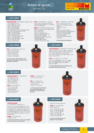 Catálogo de Produtos 9
Bobina de Ignição
Ignition Coil
cód. MB-928067
VOLKSWAGEN (nº 9.220.081.067 / ZBA-905.115-B)
- Sedan 1600(álc./gas.) /86;
- Brasilia 1300(álc./gas.) /12.81;
- Kombi 1600 (álc./gas.) /86;
- Passat 1.5 (álc./gas.) 07/82;
- Passat 1.6 (álc/gas.) 84/85;
- Gol 1300 (álc./gas.) 9/81, Gol 1600 (álc./gas) /83;
- Gol AP 1600 (álc./gas.) 84/86, Gol 1800;
-Voyage1.5 (álc./gas.)/04-82;
-Voyage 1.6 AP (álc/gas.) 84/85;
- Parati 1.5(álc./gas.) /04-82;
- Parati 1.6 AP 1600 (álc./gas.) 84/86;
- Saveiro 1.6 (álc./gas.) 83/84;
- Saveiro 1.6 AP 1600 (álc/gas.) /84/85;
- Santana 1.8 (álc./gas.) /86;
- Quantum, Apollo /12.86.
FIAT (nº 9.220.081.067 / 7501997)
- Fiat 147 (álc.), Uno, Elba, Fiorino, Prêmio,
Panorama,Oggi e Spazio,Todos 1.3 e 1.5 (álc./gas.);
- Alfa Romeo 2300Ti /86.
FORD (nº 9.220.081.067/ BE3B-12.024A)
- Belina 1.6,Corcel 1.6,Del Rey 1.6 (álc./gas.) 12.87;
- Escort 1.3 e 1.6,Todos;
- Escort 1.8 XR3, Todos;
-Verona 1.6 e 1.8 (álc./gas.)Todos;
- Pampa 1.6 e Scala 1.6 (álc./gas.) /12.87;
- Maverick 4 (cil.) /8 (cil.) 75/79;
- Jeep Rural F 75 e 76 60/75,Galaxie 67/75,
F-100/350/400/600 60/77,
F-100 /86, F-1000 6 (cil.)Todos;
- Ford 8 (cil.) Dist. Fomoco,Todos.
GM (nº 9.220.081.067 / 94.623.322)
- Monza 1.6/1.8/2.0 (álc./gas.)Todos;
- Kadett 1.8 e 2.0 (álc./gas.) com Ignição
Eletrônica;
- Chevette 1.4 e 1.6 73/;
- Marajó;
- Chevy 1.4 e 1.6 (álc./gas.)Todos;
- Ipanema 1.8 (álc./gas.) com Ignição Eletrônica;
- Pick-up 4 e 6 (cil.) (álc./gas.) 69/84;
- Veraneio 6 (cil.) (álc./gas.) 69/84;
- Chevrolet Brasil 64/81;
- Caminhão e Caminhoneta 69/84 e 6
(cil.) (álc./gas.).
12 Volts, Super Alta Potência
cód. MB-928068
GM (nº 9.220.081.068 / 7.332.672)
- Opala 4 e 6 (cil.) (álc./gas.);
- Caminhão A60 (álc.) /86;
- Pick-Up a 10 (álc.) /85;
- Caravan 4 (cil.) (álc./gas.);
- Caravan 6 (cil.) (álc./gas.)
12 Volts, Super Alta Potência com
Platinado ou Ignição Eletrônica com
Resistência Externa
cód. MB-928072
Volkswagen (nº 9.220.081.072 / ZBA-905.115-B)
- Brasilia 1300 (álc.) /12.81; Gol 1300 (álc.) /09.81; Gol
1600 (álc.) /83; Kombi, Pick-Up 1600 (álc.) /83; Parati
1.5 e 1.6 (álc.) 04.82; Passat 1.5 (álc.) /07.82;
Parati 1.6/83; Saveiro (álc.) /83; Sedan 1300 (álc.) /83;
Voyage 1.5 (álc.) /04.82.
FIAT (nº 9.220.081.072 / 7.501.977)
- Fiat 147 (álc.) 83/86; Prêmio (álc.) 1.3 e 1.5 /88;
Elba 1.3 e 1.5 (álc.) /88; Uno 1.3 e 1.5 (álc.) /88;
Fiorino (álc.) 83/86; Panorama (álc.) 83/86;
Spazio (álc.) 83/84
12 Volts, Alta Potência com Ignição com
Platinado Resistência Externa
cód. MB-928074
Volkswagen (nº 9.220.081.074)
- Gol 1300 (álc./gas.) /91;
- Gol 1600 (álc./gas.) /83;
- Passat 1.5 (álc./gas.) /82
- Passat 1.6 (gas.) /83;
- Brasilia 1300 (álc./gas.).
FIAT (nº 9.220.081.074)
- Fiat 147 (álc./gas.) /86;
- Fiorino (álc./gas.) /86;
- Oggi (álc./gas.) /85;
- Panorama (álc./gas.) /86;
- Spazio (álc./gas.) /84.
GM (nº 9.220.081.074)
FORD (nº 9.220.081.074)
- Chevette 1.4 (álc/gas.) 73/83;
- Chevy (gas) /83;
- Marajó 1.4 e 1.6 (álc.) /83.
12 Volts, Super Alta Potência
para Ignição Eletrônica ou
Platinado sem Resistência
Externa
- Corcel 2 e Belina 2 (gas.).
cód. MB-928077
Volkswagen
(nº 9.220.081.077 / ZBA-905.115)
FORD (nº 9.220.081.087 /
86.AU.12024.AA)
FORD (nº 9.220.081.077)
- Gol 1.6 C, CL, GL, (álc./gas.) 08.85/; Gol 1.8 GL,
GTS (álc./gas.); Gol 2.0 GTI (gas.); Parati 1.6 C, CL,
GL, (álc./gas.); Parati 1.8 GL, GLS, (álc./gas.); Passat
1.6,Village (álc./gas.) 03.89; Passat 1.8 GRS, Pointer
(álc.) 04.86/03.89; Quantum, Santana 1.8, 2.0 CL, GL,
GLS (álc./gas.) 04/86; Saveiro,Voyage C, CL, GL 1.6
(álc./gas.) 03.86.
- Escort 1.8 Ghia (álc./gas.) 88/;
- Escort 1.8 XR3 (álc./gas.) 88/;
- Belina 1.6 e 1.8 (álc./gas) 88/;
- Pampa 1.8 (álc./gas.) 88/;
-Verona 1.6 e 1.8 (álc./gas.) 88/;
- Del Rey 1.8 (álc/gas.) 88/
12 Volts, Alta Potência com
Ignição Transistorizada
- Apollo GL e GLS (álc./gas.) Todos.
-Versailles 1.8 e 2.0.
12 Volts Alta Potência, todos com Ignição
Transistorizada (com pino ISO)
cód. MB-928087
 