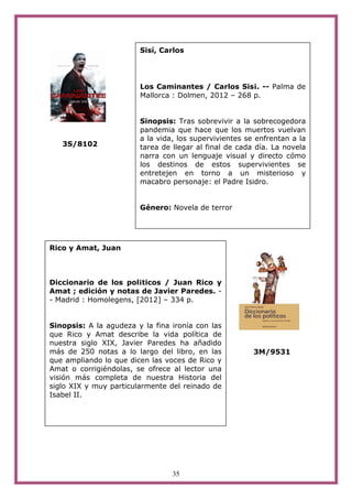 35
3S/8102
3M/9531
Rico y Amat, Juan
Diccionario de los pol¡ticos / Juan Rico y
Amat ; edición y notas de Javier Paredes. -
- Madrid : Homolegens, [2012] – 334 p.
Sinopsis: A la agudeza y la fina ironía con las
que Rico y Amat describe la vida política de
nuestra siglo XIX, Javier Paredes ha añadido
más de 250 notas a lo largo del libro, en las
que ampliando lo que dicen las voces de Rico y
Amat o corrigiéndolas, se ofrece al lector una
visión más completa de nuestra Historia del
siglo XIX y muy particularmente del reinado de
Isabel II.
Sisí, Carlos
Los Caminantes / Carlos Sis¡. -- Palma de
Mallorca : Dolmen, 2012 – 268 p.
Sinopsis: Tras sobrevivir a la sobrecogedora
pandemia que hace que los muertos vuelvan
a la vida, los supervivientes se enfrentan a la
tarea de llegar al final de cada día. La novela
narra con un lenguaje visual y directo cómo
los destinos de estos supervivientes se
entretejen en torno a un misterioso y
macabro personaje: el Padre Isidro.
Género: Novela de terror
 