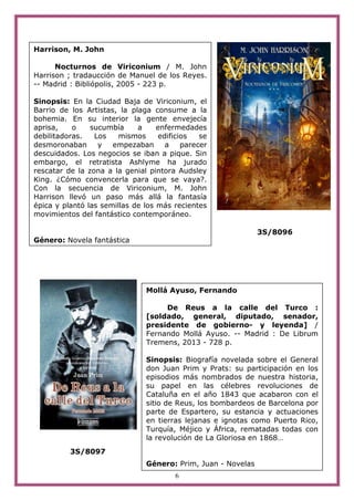 6
3S/8096
3S/8097
Harrison, M. John
Nocturnos de Viriconium / M. John
Harrison ; tradaucción de Manuel de los Reyes.
-- Madrid : Bibliópolis, 2005 - 223 p.
Sinopsis: En la Ciudad Baja de Viriconium, el
Barrio de los Artistas, la plaga consume a la
bohemia. En su interior la gente envejecía
aprisa, o sucumbía a enfermedades
debilitadoras. Los mismos edificios se
desmoronaban y empezaban a parecer
descuidados. Los negocios se iban a pique. Sin
embargo, el retratista Ashlyme ha jurado
rescatar de la zona a la genial pintora Audsley
King. ¿Cómo convencerla para que se vaya?.
Con la secuencia de Viriconium, M. John
Harrison llevó un paso más allá la fantasía
épica y plantó las semillas de los más recientes
movimientos del fantástico contemporáneo.
Género: Novela fantástica
Mollá Ayuso, Fernando
De Reus a la calle del Turco :
[soldado, general, diputado, senador,
presidente de gobierno- y leyenda] /
Fernando Mollá Ayuso. -- Madrid : De Librum
Tremens, 2013 - 728 p.
Sinopsis: Biografía novelada sobre el General
don Juan Prim y Prats: su participación en los
episodios más nombrados de nuestra historia,
su papel en las célebres revoluciones de
Cataluña en el año 1843 que acabaron con el
sitio de Reus, los bombardeos de Barcelona por
parte de Espartero, su estancia y actuaciones
en tierras lejanas e ignotas como Puerto Rico,
Turquía, Méjico y África, rematadas todas con
la revolución de La Gloriosa en 1868…
Género: Prim, Juan - Novelas
 