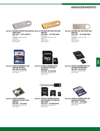armazenamento




PEN DRIVE USB 8GB DTSE9 KINGSTON -   PEN DRIVE USB 16GB DTGE9 OURO    PEN DRIVE USB 16GB DTSE9H CINZA
EDIÇÃO NATAL                         KINGSTON                         KINGSTON
CÓD: 15514 PN: KC-U468G-2N           CÓD: 15530 PN: DTGE9/16GBZ       CÓD: 15062 PN: DTSE9H/16GBZ
Cor: Cinza                           Cor: Dourada                     Cor: Cinza
Capacidade Armazenamento: 8GB        Capacidade Armazenamento: 16GB   Capacidade Armazenamento: 16GB
Retrátil: Não                        Retrátil: Sim                    Retrátil: Não
Tamanho : Normal                     Tamanho : Normal                 Tamanho : Normal
Marca: Kingston                      Marca: Kingston                  Marca: Kingston




                                                                                                        101
CARTÃO DE MEMÓRIA SD 4GB             CARTÃO DE MEMÓRIA MICRO          CARTÃO DE MEMÓRIA MICRO SD
KINGSTON IMP 4MB/S                   SD KINGSTON 4GB 2MB/S -          2GB KINGSTON IMPORTADO
CÓD: 8898 PN: SD4/4GB                IMPORTADO                        CÓD: 9637 PN: SDC/2GB
Capacidade Armazenamento: 4GB        CÓD: 9589 PN: SDC4/4GB           Capacidade Armazenamento: 2GB
Marca: Kingston                      Capacidade Armazenamento: 4GB    Marca: Kingston
                                     Marca: Kingston




CARTÃO DE MEMÓRIA                    CARTÃO DE MEMÓRIA MICRO SD       CARTÃO DE MEMÓRIA SDHC 8GB
COMPACTFLASH 4GB CF/4GB              8GB COM MOBILE KIT KINGSTON      KINGSTON IMP SD4/8GB
KINGSTON                             MBLYG2/8GB                       CÓD: 10769 PN: SD4/8GB
CÓD: 9979 PN: CF/4GB                 CÓD: 10271 PN: MBLYG2/8GB        Capacidade Armazenamento: 8GB
Capacidade Armazenamento: 4GB        Capacidade Armazenamento: 8GB    Marca: Kingston
Marca: Kingston                      Marca: Kingston
 