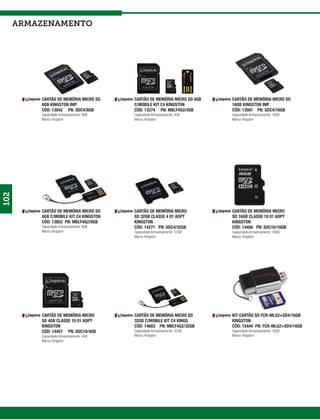 armazenamento




          CARTÃO DE MEMÓRIA MICRO SD      CARTÃO DE MEMÓRIA MICRO SD 4GB   CARTÃO DE MEMÓRIA MICRO SD
          8GB KINGSTON IMP                C/MOBILE KIT C4 KINGSTON         16GB KINGSTON IMP
          CÓD: 13042 PN: SDC4/8GB         CÓD: 13274 PN: MBLY4G2/4GB       CÓD: 13581 PN: SDC4/16GB
          Capacidade Armazenamento: 8GB   Capacidade Armazenamento: 4GB    Capacidade Armazenamento: 16GB
          Marca: Kingston                 Marca: Kingston                  Marca: Kingston
102




          CARTÃO DE MEMÓRIA MICRO SD      CARTÃO DE MEMÓRIA MICRO          CARTÃO DE MEMÓRIA MICRO
          8GB C/MOBILE KIT C4 KINGSTON    SD 32GB CLASSE 4 01 ADPT         SD 16GB CLASSE 10 01 ADPT
          CÓD: 13852 PN: MBLY4G2/8GB      KINGSTON                         KINGSTON
          Capacidade Armazenamento: 8GB   CÓD: 14271 PN: SDC4/32GB         CÓD: 14456 PN: SDC10/16GB
          Marca: Kingston                 Capacidade Armazenamento: 32GB   Capacidade Armazenamento: 16GB
                                          Marca: Kingston                  Marca: Kingston




          CARTÃO DE MEMÓRIA MICRO         CARTÃO DE MEMÓRIA MICRO SD       KIT CARTÃO SD FCR-MLG2+SD4/16GB
          SD 4GB CLASSE 10 01 ADPT        32GB C/MOBILE KIT C4 KINGS       KINGSTON
          KINGSTON                        CÓD: 14683 PN: MBLY4G2/32GB      CÓD: 15444 PN: FCR-MLG2+SD4/16GB
          CÓD: 14457 PN: SDC10/4GB        Capacidade Armazenamento: 32GB   Capacidade Armazenamento: 16GB
          Capacidade Armazenamento: 4GB   Marca: Kingston                  Marca: Kingston
          Marca: Kingston
 