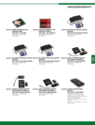 armazenamento




CARTÃO DE MEMÓRIA CF 8GB          CARTÃO DE MEMÓRIA CF 16GB          KIT CARTÃO SD FCR-MLG2+SD4/4GB
KINGSTON CF/8GB                   KINGSTON CF/16GB-U2                KINGSTON
CÓD: 15445 PN: CF/8GB             CÓD: 15446 PN: CF/16GB-U2          CÓD: 15447 PN: FCR-MLG2+SD4/4GB
Capacidade Armazenamento: 8GB     Capacidade Armazenamento: 16GB     Capacidade Armazenamento: 4GB
Marca: Kingston                   Marca: Kingston                    Marca: Kingston




KIT CARTÃO SD FCR-MLG2+SD4/8GB    KIT CARTÃO SD FCR-MLG2+SD4/32GB    CARTÃO DE MEMÓRIA MICRO SD




                                                                                                                       103
KINGSTON                          KINGSTON                           4GB C/MOBILE KIT KINGSTON
CÓD: 15448 PN: FCR-MLG2+SD4/8GB   CÓD: 15449 PN: FCR-MLG2+SD4/32GB   CÓD: 15450 PN: MBLY10G2/4GB
Capacidade Armazenamento: 8GB     Capacidade Armazenamento: 32GB     Capacidade Armazenamento: 4GB
Marca: Kingston                   Marca: Kingston                    Marca: Kingston




CARTÃO DE MEMÓRIA MICRO SD        CARTÃO DE MEMÓRIA MICRO SD         WI-DRIVE 16GB WID/16GBZE
16GB C/MOBILE KIT KINGSTON        32GB C/MOBILE KIT KINGSTON         KINGSTON
CÓD: 15451 PN: MBLY10G2/16GB      CÓD: 15452 PN: MBLY10G2/32GB       CÓD: 14576 PN: WID/16GBZE
Capacidade Armazenamento: 16GB    Capacidade Armazenamento: 32GB     Capacidade de Armazenamento: 16GB
Marca: Kingston                   Marca: Kingston                    Dimensões: 121,5mm x 61,8mm x 9,8mm
                                                                     Interface de Rede Sem Fios: Wi-Fi 802.11g/n com
                                                                     segurança sem fios (WPA/WEP)
                                                                     Temperaturas de Operação: 0° C a 50° C (32° F
                                                                     a 122° F)
                                                                     Temperatura de Armazenamento : -10° C a 70° C
                                                                     (14° F a 158° F)
 