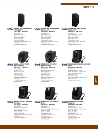 energia




NOBREAK SMS SINUS DOUBLE II                   NOBREAK SMS SINUS DOUBLE II              NOBREAK SMS SINUS DOUBLE II
10000VA 24677                                 8000VA 24675                             5000VA 24738
CÓD: 12629 PN: 24677                          CÓD: 12630 PN: 24675                     CÓD: 12631 PN: 24738
Gerenciável: Sim                              Gerenciável: Sim                         Gerenciável: Sim
Tensão Entrada: 220V                          Tensão Entrada: 220V                     Tensão Entrada: Bivolt 115v/220v
Número de Tomadas: Bornes                     Número de Tomadas: 06                    Número de Tomadas: 06
Modelo: SINUS DOUBLE II                       Modelo: SINUS DOUBLE II                  Modelo: SINUS DOUBLE II
Potência VA: 10000VA                          Potência VA: 8000VA                      Potência VA: 5000VA
Potência W (real): 8000W                      Potência W (real): 6400W                 Potência W (real): 4000W
Módulo Bateria Compatível: Módulo XXIV        Módulo Bateria Compatível: Módulo XXIV   Módulo Bateria Compatível: Módulo XXIV
Tensão Saída: 115v                            Tensão Saída: 115v                       Tensão Saída: 115v
Forma de Onda: Senoidal Pura                  Forma de Onda: Senoidal Pura             Forma de Onda: Senoidal Pura




NOBREAK SMS NW STATION                        NOBREAK SMS NW STATION                   NOBREAK SMS MN III SEN 1400VA BiFX
700VA SFX 27916                               700VA BiFX 27915                         27541
CÓD: 12717 PN: 27916                          CÓD: 12718 PN: 27915                     CÓD: 12719 PN: 27541
Gerenciável: Não                              Gerenciável: Não                         Gerenciável: Sim
Tensão Entrada: 115V                          Tensão Entrada: Bivolt 115v/220v         Tensão Entrada: Bivolt 115v/220v
Número de Tomadas: 05                         Número de Tomadas: 05                    Número de Tomadas: 05 + Extension Cord
Modelo: NEW STATION                           Modelo: NEW STATION                      Modelo: MANANGER III SENOIDAL
Potência VA: 700VA                            Potência VA: 700VA                       Potência VA: 1400VA
Potência W (real): 350W                       Potência W (real): 350W                  Potência W (real): 980W
Módulo Bateria Compatível: NÃO                Módulo Bateria Compatível: NÃO           Módulo Bateria Compatível: MÓDULO I, IV E V
Tensão Saída: 115v                            Tensão Saída: 115v                       Tensão Saída: 115v




                                                                                                                                     117
Forma de Onda: Senoidal por                   Forma de Onda: Senoidal por              Forma de Onda: Senoidal Pura
Aproximação PWM                               Aproximação PWM




NOBREAK SMS MN II SEN 700VA                   NOBREAK SMS NW 1300VA SFX                NOBREAK SMS NW 1300VA
BiFX 27540                                    27426                                    BiFX 27425
CÓD: 12720 PN: 27540                          CÓD: 12721 PN: 27426                     CÓD: 12722 PN: 27425
Gerenciável: Sim                              Gerenciável: Não                         Gerenciável: Não
Tensão Entrada: Bivolt 115v/220v              Tensão Entrada: 115V                     Tensão Entrada: Bivolt 115v/220v
Número de Tomadas: 04                         Número de Tomadas: 05 + Extension Cord   Número de Tomadas: 05 + Extension Cord
Modelo: MANANGER III SENOIDAL                 Modelo: NET WINNER                       Modelo: NET WINNER
Potência VA: 700VA                            Potência VA: 1300VA                      Potência VA: 1300VA
Potência W (real): 490W                       Potência W (real): 650W                  Potência W (real): 650W
Módulo Bateria Compatível: MÓDULO I, IV E V   Módulo Bateria Compatível: NÃO           Módulo Bateria Compatível: NÃO
Tensão Saída: 115v                            Tensão Saída: 115v                       Tensão Saída: 115v
Forma de Onda: Senoidal Pura                  Forma de Onda: Senoidal por              Forma de Onda: Senoidal por
                                              Aproximação PWM                          Aproximação PWM
 