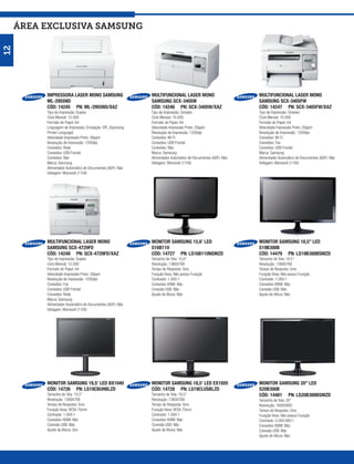 ÁREA exclusiva SAMSUNG
12




          IMPRESSORA LASER MONO SAMSUNG                     MULTIFUNCIONAL LASER MONO                         MULTIFUNCIONAL LASER MONO
          ML-2955ND                                         SAMSUNG SCX-3405W                                 SAMSUNG SCX-3405FW
          CÓD: 14245 PN: ML-2955ND/XAZ                      CÓD: 14246 PN: SCX-3405W/XAZ                      CÓD: 14247 PN: SCX-3405FW/XAZ
          Tipo de Impressão: Duplex                         Tipo de Impressão: Simplex                        Tipo de Impressão: Simplex
          Ciclo Mensal: 12.000                              Ciclo Mensal: 10.000                              Ciclo Mensal: 10.000
          Formato do Papel: A4                              Formato do Papel: A4                              Formato do Papel: A4
          Linguagem de Impressão: Emulação: SPL (Samsung    Velocidade Impressão Preto: 20ppm                 Velocidade Impressão Preto: 20ppm
          Printer Language)                                 Resolução de Impressão: 1200dpi                   Resolução de Impressão: 1200dpi
          Velocidade Impressão Preto: 28ppm                 Conexões: Wi-Fi                                   Conexões: Wi-Fi
          Resolução de Impressão: 1200dpi                   Conexões: USB Frontal                             Conexões: Fax
          Conexões: Rede                                    Conexões: Não                                     Conexões: USB Frontal
          Conexões: USB Frontal                             Marca: Samsung                                    Marca: Samsung
          Conexões: Não                                     Alimentador Automático de Documentos (ADF): Não   Alimentador Automático de Documentos (ADF): Não
          Marca: Samsung                                    Voltagem: Monovolt (110V)                         Voltagem: Monovolt (110V)
          Alimentador Automático de Documentos (ADF): Não
          Voltagem: Monovolt (110V)




          MULTIFUNCIONAL LASER MONO                         MONITOR SAMSUNG 15,6’ LED                         MONITOR SAMSUNG 18,5” LED
          SAMSUNG SCX-4729FD                                S16B110                                           S19B300B
          CÓD: 14248 PN: SCX-4729FD/XAZ                     CÓD: 14727 PN: LS16B110NSMZD                      CÓD: 14479 PN: LS19B300BSMZD
          Tipo de Impressão: Duplex                         Tamanho de Tela: 15,6”                            Tamanho de Tela: 18,5”
          Ciclo Mensal: 12.000                              Resolução: 1366X768                               Resolução: 1366X768
          Formato do Papel: A4                              Tempo de Resposta: 5ms                            Tempo de Resposta: 5ms
          Velocidade Impressão Preto: 28ppm                 Furação Vesa: Não possui Furação                  Furação Vesa: Não possui Furação
          Resolução de Impressão: 1200dpi                   Contraste: 1.000:1                                Contraste: 1.000:1
          Conexões: Fax                                     Conexões HDMI: Não                                Conexões HDMI: Não
          Conexões: USB Frontal                             Conexão USB: Não                                  Conexão USB: Não
          Conexões: Rede                                    Ajuste de Altura: Não                             Ajuste de Altura: Não
          Marca: Samsung
          Alimentador Automático de Documentos (ADF): Não
          Voltagem: Monovolt (110V)




          MONITOR SAMSUNG 18,5’ LED BX1940                  MONITOR SAMSUNG 18,5’ LED EX1920                  MONITOR SAMSUNG 20” LED
          CÓD: 14726 PN: LS19CBUHBLZD                       CÓD: 14728 PN: LS19CLUSBLZD                       S20B300B
          Tamanho de Tela: 18,5”                            Tamanho de Tela: 18,5”                            CÓD: 14481 PN: LS20B300BSMZD
          Resolução: 1366X768                               Resolução: 1360X768                               Tamanho de Tela: 20”
          Tempo de Resposta: 5ms                            Tempo de Resposta: 5ms                            Resolução: 1600X900
          Furação Vesa: VESA 75mm                           Furação Vesa: VESA 75mm                           Tempo de Resposta: 5ms
          Contraste: 1.000:1                                Contraste: 1.000:1                                Furação Vesa: Não possui Furação
          Conexões HDMI: Não                                Conexões HDMI: Não                                Contraste: 5.000.000:1
          Conexão USB: Não                                  Conexão USB: Não                                  Conexões HDMI: Não
          Ajuste de Altura: Sim                             Ajuste de Altura: Não                             Conexão USB: Não
                                                                                                              Ajuste de Altura: Não
 