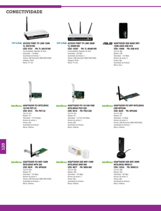 conectividade




            ACCESS POINT TP-LINK 150M                ACCESS POINT TP-LINK 300M                ADAPTADOR USB NANO WIFI
            TL-WA701ND                               TL-WA901ND                               150M ASUS USB-N10
            CÓD: 9724 PN: TL-WA701ND                 CÓD: 10397 PN: TL-WA901ND                CÓD: 14800 PN: USB-N10
            Funcionalidade: Repetidor de Sinal       Funcionalidade: Repetidor de Sinal       Com fio: Não
            Velocidade : 150 Mbps                    Velocidade : 300 Mps                     Modelo: USB
            Quantidade de Antenas: 1                 Quantidade de Antenas: 3                 Velocidade : 150 Mbps
            Antena: 3dBi Removível OMNI DIRECIONAL   Antena: 4dBi Removível OMNI DIRECIONAL   Número de portas: 0
            Voltagem: Bivolt                         Voltagem: Bivolt                         Antena: Não
            Marca: TP Link                           Marca: TP Link                           Quantidade de Antenas: -
                                                                                              Marca: Asus




            ADAPTADOR PCI INTELBRAS                  ADAPTADOR PCI 10/100/1000                ADAPTADOR PCI WIFI INTELBRAS
            10/100 PEF132                            INTELBRAS PEG132B                        54M WPG200
            CÓD: 9515 PN: PEF132                     CÓD: 9516 PN: PEG132B                    CÓD: 9529 PN: WPG200
            Com fio: Sim                             Com fio: Sim                             Com fio: Não
            Modelo: PCI                              Modelo: PCI                              Modelo: PCI
            Velocidade : 10/100 Mbps                 Velocidade : 10/100/1000 Mbps            Velocidade : 54 Mbps
            Número de portas: 0                      Número de portas: 0                      Número de portas: 0
            Antena: Não                              Antena: Não                              Antena: 2dBi Removível OMNI DIRECIONAL
            Quantidade de Antenas: -                 Quantidade de Antenas: -                 Quantidade de Antenas: 1
            Marca: Intelbras                         Marca: Intelbras                         Marca: Intelbras
120




            ADAPTADOR PCI WIFI 150M                  ADAPTADOR USB WIFI 150M                  ADAPTADOR USB WIFI 300M
            INTELBRAS WPN 200                        INTELBRAS WBN 900                        INTELBRAS WBN312
            CÓD: 9876 PN: WPN200                     CÓD: 9877 PN: WBN 900                    CÓD: 13524 PN: WBN312
            Com fio: Não                             Com fio: Não                             Com fio: Não
            Modelo: PCI                              Modelo: USB                              Modelo: USB
            Velocidade : 150 Mbps                    Velocidade : 150 Mbps                    Velocidade : 300 Mps
            Número de portas: 0                      Número de portas: 0                      Número de portas: 0
            Antena: 2dBi Removível OMNI DIRECIONAL   Antena: Não                              Antena: Não
            Quantidade de Antenas: 1                 Quantidade de Antenas: -                 Quantidade de Antenas: -
            Marca: Intelbras                         Marca: Intelbras                         Marca: Intelbras
 