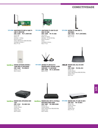 conectividade




ADAPTADOR PCI WIFI N 150M TP-            ADAPTADOR TP-LINK PCI-EXP                ANTENA TP-LINK 8DBI TL-
LINK TL-WN751ND                          GIGA TG-3468                             ANT2408CL
CÓD: 14700 PN: TL-WN751ND                CÓD: 15399 PN: TG-3468                   CÓD: 12818 PN: TL-ANT2408CL
Com fio: Não                             Com fio: Sim                             Potência: 8 Dbi
Modelo: PCI                              Modelo: PCI express                      Marca: TP Link
Velocidade : 150 Mbps                    Velocidade : 10/100/1000 Mbps
Número de portas: 0                      Número de portas: 1
Antena: 2dBi Removível OMNI DIRECIONAL   Antena: -
Quantidade de Antenas: 1                 Quantidade de Antenas: -
Marca: TP Link                           Marca: TP Link




ANTENA OUTDOOR STATION 2                 ANTENA TP-LINK WI-FI N                   MODEM ADSL DSL-N10 WIFI
12DBI WOG 212 INTELBRAS                  ONIDIRECIONAL INTERNA 3x3DBI             ASUS
CÓD: 15302 PN: WOG212                    COM BASE - TL-ANT2403N                   CÓD: 14584 PN: DSL-N10
Utilidade: 12 Dbi                        CÓD: 15398 PN: TL-ANT2403N               Wireless: Sim
Marca: Intelbras                         Marca: TP Link                           Conexão: Wireless
                                                                                  Antena: 5dBi Removível OMNI DIRECIONAL
                                                                                  Voltagem: Bivolt
                                                                                  Marca: Asus




                                                                                                                           123
MODEM ADSL INTELBRAS GKM                 MODEM ADSL WIFI N (150 Mbps)             MODEM ADSL TP-LINK TD-8816
1220                                     INTELBRAS GWM 2420N                      CÓD: 9341 PN: TD-8816
CÓD: 13152 PN: GKM 1220                  CÓD: 14967 PN: GWM 2420N                 Wireless: Não
Wireless: Não                            Wireless: Sim                            Conexão: Cabeado
Conexão: Cabeado                         Conexão: Wireless                        Antena: Não
Antena: Não                              Antena: 5dBi Removível OMNI DIRECIONAL   Voltagem: Bivolt
Voltagem: Bivolt                         Voltagem: Bivolt                         Marca: TP Link
Marca: Intelbras                         Marca: Intelbras
 
