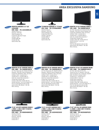 ÁREA exclusiva SAMSUNG




                                                                                                                                                                      13
MONITOR SAMSUNG 21,5” LED                              TV MONITOR SAMSUNG 27’ T27A550                         MONITOR LFD 40’ SAMSUNG 400MX-3
LS22A300B                                              CÓD: 13046 PN: LT27A550LBMZD                           CÓD: 14265 PN: LH40HBPLBHLZD
CÓD: 12622 PN: LS22A300BSLZD                           Tamanho de Tela: 27”                                   Cor: Preto, Tipo de Tela: LCD, Tamanho de Tela: 40”
Tamanho de Tela: 21,5”                                 Resolução: 1920X1080                                   Resolução: 1920X1080, Tempo de Resposta: 8ms
Resolução: 1920X1080                                   Tempo de Resposta: 5ms                                 Furação Vesa: 600X400mm, Brilho: 450 CD/m2
Tempo de Resposta: 5ms                                 Furação Vesa: VESA 75mm                                Contraste: 3.000:1, Conexões DVI: 01
Furação Vesa: Não possui Furação                       Contraste: 5.000.000:1                                 Conexões VGA: 01, Conexões HDMI: 02
Contraste: 1.000:1                                     Conexões HDMI: 02                                      Audio: Sim, Conexão Video Componente: 1
Conexões HDMI: Não                                     Conexão USB: Não                                       Conexão Video Composto: Não
Conexão USB: Não                                       Ajuste de Altura: Não                                  Conexão S-Vídeo: Não, Conexões USB: Sim
Ajuste de Altura: Não                                                                                         Garantia Fabricante: 1 ano on site
                                                                                                              Display Port: 01
                                                                                                              Pivot: Sim, Não depende da placa de vídeo
                                                                                                              Ajuste de Altura: Não, Webcam + Mic: Não
                                                                                                              Marca: Samsung




MONITOR LFD 40’ SAMSUNG 400UX-3                        MONITOR LFD 46’ SAMSUNG 460UT-B                        MONITOR LFD 46’ LED SAMSUNG ME46B
CÓD: 14863 PN: LH40GWPLBHLZD                           CÓD: 14264 PN: LH46CBQLBHLZD                           CÓD: 14996 PN: LH46MEBPLGHLZD
Cor: Preto, Tipo de Tela: LCD, Tamanho de Tela: 40”    Cor: Preto, Tipo de Tela: LCD, Tamanho de Tela: 46”    Cor: Preto, Tipo de Tela: LED FULL HD,
Resolução: 1920X1080, Tempo de Resposta: 8ms           Resolução: 1366X768, Tempo de Resposta: 8ms            Tamanho de Tela: 46”, Resolução: 1920X1080
Furação Vesa: 600X400mm, Brilho: 700 CD/m2             Furação Vesa: 600X400mm, Brilho: 450 CD/m2             Tempo de Resposta: 8ms, Furação Vesa: 400x400
Contraste: 3.000:1, Conexões DVI: 01                   Contraste: 4.500:1, Conexões DVI: 01                   Brilho: 300 CD/m2, Contraste: 5.000:1
Conexões VGA: 01, Conexões HDMI: 02                    Conexões VGA: 01, Conexões HDMI: 02                    Conexões DVI: 01, Conexões VGA: 01
Audio: Sim, Conexão Video Componente: 1                Audio: Sim, Conexão Video Componente: 1                Conexões HDMI: 01, Audio: Sim,
Conexão Video Composto: Não                            Conexão Video Composto: Não,                           Conexão Video Componente: 1
Conexão S-Vídeo: Não, Conexões USB: Sim                Conexão S-Vídeo: Não, Conexões USB: Sim                Conexão Video Composto: Não,
Garantia Fabricante: 1 ano on site, Display Port: 01   Garantia Fabricante: 1 ano on site, Display Port: 01   Conexão S-Vídeo: Não, Conexões USB: Sim
Pivot: Sim, Não depende da placa de vídeo              Pivot: Sim, Não depende da placa de vídeo              Garantia Fabricante: 1 ano on site, Display Port: 01,
Ajuste de Altura: Não, Webcam + Mic: Não               Ajuste de Altura: Não, Webcam + Mic: Não               Pivot: Sim, Não depende da placa de vídeo
Marca: Samsung                                         Marca: Samsung                                         Ajuste de Altura: Não, Webcam + Mic: Não
                                                                                                              Marca: Samsung




TV 26’’ LED HDTV SAMSUNG EH4000 2                      TV 32’’ LCD HDTV SAMSUNG D403 1                        TV 32’’ LED FULL HD SAMSUNG D5000
x HDMI, 1 x USB, E SINT. TV DIGITAL -                  x HDMI, 1 x USB, E SINT. TV DIGITAL -                  2 x HDMI, 1 x USB E SINT. TV DIGITAL -
UN26EH4000GXZD                                         LN32D403E2GXZD                                         UN32D5000PGXZD
CÓD: 14653 PN: UN26EH4000GXZD                          CÓD: 14662 PN: LN32D403E2GXZD                          CÓD: 14669 PN: UN32D5000PGXZD
Tamanho de Tela: 26”                                   Tamanho de Tela: 32”                                   Tamanho de Tela: 32”
Tipo de Tela: LCD LED                                  Tipo de Tela: LCD                                      Tipo de Tela: LED FULL HD
Resolução: 1360X768                                    Resolução: 1366X768                                    Resolução: 1920X1080
Entrada HDMI: 02                                       Entrada HDMI: 01                                       Entrada HDMI: 04
Entrada USB: 01                                        Entrada USB: 01                                        Entrada USB: 02
 