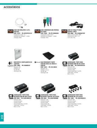acessórios




            CABO USB PARA IPOD 1.0 PC-            CABO CONVERSOR USB 2PORTAS            CABO DE FORÇA PT NOVO
            IUSB1001                              PS2 20CM                              PADRAO 1,5MTS
            CÓD: 13219 PN: 401070191101           CÓD: 13220 PN: PC-CONV0202            CÓD: 9999 PN: 310040401301
            Comprimento do Cabo: 1 m              Comprimento do Cabo: 0,50 m           Padrão do Cabo: Brasileiro- ABNT
            Quantidade por embalagem: 1 unidade   Quantidade por embalagem: 1 unidade   Comprimento do Cabo: 1,5 m
            Embalagem: Blister                    Embalagem: Blister                    Cor do Cabo: Preto




            BASE NOTE C/ VENTILADOR N120          BASE MICROSOFT P/NOTE                 CARREGADOR- FONTE PARA
            LOGITECH                              COOLING BASE Z3C-00034 C/             NOTEBOOK 90W NB-90 C3TECH
            CÓD: 14997 PN: 939000343              COOLER                                CÓD: 9592 PN: 424010010101
            Regulagem: Não                        CÓD: 13614 PN: Z3C-00034              Potência W: 90W
            Ventilador: Sim                       Regulagem: Sim                        Corrente de entrada: -
            Hub USB: Não                          Ventilador: 120 mm                    Corrente de saída: -
            Alimentação: USB                      Hub USB: Não                          Tensão Entrada: Bivolt 115v/220v
                                                  Alimentação: USB                      Tensão Saída: 115v/220v
                                                                                        Marca: C3 Tech




            CARREGADOR- FONTE PARA                CARREGADOR- FONTE PARA                CARREGADOR-FONTE PARA
            NOTEBOOK 90W NB-90P C3TECH            NOTEBOOK 120W NB-120 C3TECH           NOTEBOOK NB-70T C3TECH
            CÓD: 9593 PN: 424010020101            CÓD: 9594 PN: 424010030000            CÓD: 14851 PN: 424010030101
            Potência W: 90W                       Potência W: 130W                      Potência W: 70W
            Corrente de entrada: -                Corrente de entrada: -                Corrente de entrada: -
            Corrente de saída: -                  Corrente de saída: -                  Corrente de saída: -
            Tensão Entrada: Bivolt 115v/220v      Tensão Entrada: USB                   Tensão Entrada: Bivolt 115v/220v
            Tensão Saída: 115v/220v               Tensão Saída: 115v/220v               Tensão Saída: 115v/220v
            Marca: C3 Tech                        Marca: C3 Tech                        Marca: C3 Tech
142
 