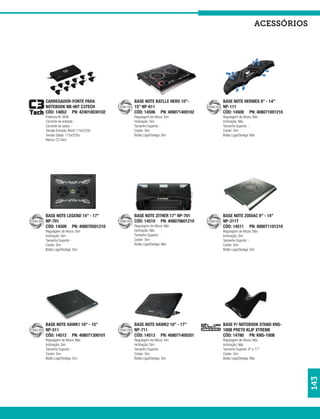 acessórios




CARREGADOR-FONTE PARA              BASE NOTE BATLLE HERO 10”-    BASE NOTE HERMES 9” - 14”
NOTEBOOK NB-90T C3TECH             15” NP-611                    NP-111
CÓD: 14852 PN: 424010030102        CÓD: 14506 PN: 408071400102   CÓD: 14508 PN: 408071001210
Potência W: 90W                    Regulagem de Altura: Sim      Regulagem de Altura: Não
Corrente de entrada: -             Inclinação: Sim               Inclinação: Não
Corrente de saída: -               Tamanho Suporte: -            Tamanho Suporte: -
Tensão Entrada: Bivolt 115v/220v   Cooler: Sim                   Cooler: Sim
Tensão Saída: 115v/220v            Botão Liga/Desliga: Sim       Botão Liga/Desliga: Não
Marca: C3 Tech




BASE NOTE LEGEND 14” - 17”         BASE NOTE ZITHER 17” NP-701   BASE NOTE ZODIAC 9” - 14”
NP-701                             CÓD: 14510 PN: 408070601210   NP-311T
CÓD: 14509 PN: 408070501210        Regulagem de Altura: Não      CÓD: 14511 PN: 408071101210
Regulagem de Altura: Sim           Inclinação: Não               Regulagem de Altura: Não
Inclinação: Sim                    Tamanho Suporte: -            Inclinação: Sim
Tamanho Suporte: -                 Cooler: Sim                   Tamanho Suporte: -
Cooler: Sim                        Botão Liga/Desliga: Não       Cooler: Sim
Botão Liga/Desliga: Sim                                          Botão Liga/Desliga: Sim




BASE NOTE HAWK1 10” - 15”          BASE NOTE HAWK2 10” - 17”     BASE P/ NOTEBOOK STAND KNS-
NP-511                             NP-711                        100B PRETO KLIP XTREME
CÓD: 14512 PN: 408071300101        CÓD: 14513 PN: 408071400201   CÓD: 14780 PN: KNS-100B
Regulagem de Altura: Não           Regulagem de Altura: Sim      Regulagem de Altura: Não
Inclinação: Sim                    Inclinação: Sim               Inclinação: Não
Tamanho Suporte: -                 Tamanho Suporte: -            Tamanho Suporte: 9” a 17”
Cooler: Sim                        Cooler: Sim                   Cooler: Sim
Botão Liga/Desliga: Sim            Botão Liga/Desliga: Sim       Botão Liga/Desliga: Não
                                                                                                   143
 