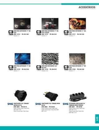 acessórios




SKIN PARA NOTEBOOK 17” SN-           SKIN PARA NOTEBOOK 17” SN-              SKIN PARA NOTEBOOK 17” SN-
1401                                 2101 C3TECH                             2103
CÓD: 13714 PN: SN-1401               CÓD: 13715 PN: SN-2101                  CÓD: 13717 PN: SN-2103
Tamanho: 17”                         Tamanho: 17”                            Tamanho: 17”




SKIN PARA NOTEBOOK 17” SN-           SKIN PARA NOTEBOOK 15,6”                SKIN PARA NOTEBOOK 17” SN-
2104                                 SN-0101                                 2102
CÓD: 13718 PN: SN-2104               CÓD: 13719 PN: SN-0101                  CÓD: 13720 PN: SN-2102
Tamanho: 17”                         Tamanho: 15,6”                          Tamanho: 17”




ADAPTADOR P/01 TOMADA                ADAPTADOR P/01 TOMADA NOVA              EXTENSION CORD 64100 C/4
ANTIGA 64119                         64120                                   TOMADAS NOVO PADRAO
CÓD: 9029 PN: 64119                  CÓD: 9030 PN: 64120                     CÓD: 9031 PN: 64100
Padrão Tomada Entrada: Padrão Novo   Padrão Tomada Entrada: Padão Antigo     Padrão Tomada Entrada: Padrão Novo
ABNT NBR:14136                       Padrão Tomada Saída: Padrão Novo ABNT   ABNT NBR:14136
Padrão Tomada Saída: Padão Antigo    NBR:14136                               Padrão Tomada Saída: Padrão Novo
                                                                             ABNT NBR:14136
                                                                                                                  145
 