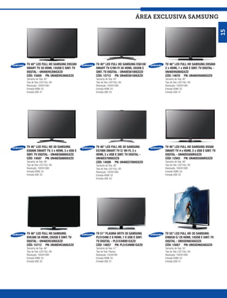 ÁREA exclusiva SAMSUNG




                                                                                                                     15
TV 40” LED FULL HD SAMSUNG EH5300      TV 40” LED FULL HD SAMSUNG ES6100    TV 46’’ LED FULL HD SAMSUNG EH5000
SMART TV 3X HDMI, 1XUSB E SINT. TV     SMART TV C/WI-FI 3X HDMI, 3XUSB E    2 x HDMI, 1 x USB E SINT. TV DIGITAL -
DIGITAL - UN40EH5300GXZD               SINT. TV DIGITAL - UN40ES6100GXZD    UN46EH5000GXZD
CÓD: 15059 PN: UN40EH5300GXZD          CÓD: 15712 PN: UN40ES6100GXZD        CÓD: 14670 PN: UN46EH5000GXZD
Tamanho de Tela: 40”                   Tamanho de Tela: 40”                 Tamanho de Tela: 46”
Tipo de Tela: LED FULL HD              Tipo de Tela: LED FULL HD            Tipo de Tela: LED FULL HD
Resolução: 1920X1080                   Resolução: 1920X1080                 Resolução: 1920X1080
Entrada HDMI: 03                       Entrada HDMI: 03                     Entrada HDMI: 02
Entrada USB: 01                        Entrada USB: 03                      Entrada USB: 01




TV 46” LED FULL HD 3D SAMSUNG          TV 46” LED FULL HD 3D SAMSUNG        TV 46” LED FULL HD SAMSUNG D5500
ES6800 SMART TV, 3 x HDMI, 3 x USB E   ES7000 SMART TV C/ WI-FI, 3 x        SMART TV 4 x HDMI, 2 x USB E SINT. TV
SINT. TV DIGITAL - UN46ES6800GXZD      HDMI, 3 x USB E SINT. TV DIGITAL -   DIGITAL - UN46D5500RGXZD
CÓD: 14597 PN: UN46ES6800GXZD          UN46ES7000GXZD                       CÓD: 12943 PN: UN46D5500RGXZD
Tamanho de Tela: 46”                   CÓD: 14599 PN: UN46ES7000GXZD        Tamanho de Tela: 46”
Tipo de Tela: LED FULL HD              Tamanho de Tela: 46”                 Tipo de Tela: LED FULL HD
Resolução: 1920X1080                   Tipo de Tela: LED FULL HD            Resolução: 1920X1080
Entrada HDMI: 03                       Resolução: 1920X1080                 Entrada HDMI: 04
Entrada USB: 03                        Entrada HDMI: 03                     Entrada USB: 02
                                       Entrada USB: 03




TV 46” LED FULL HD SAMSUNG             TV 51” PLASMA HDTV 3D SAMSUNG        TV 55” LED FULL HD 3D SAMSUNG
EH5300 3X HDMI, 2XUSB E SINT. TV       PL51E490 2 X HDMI, 1 X USB E SINT.   EH6030 C/ 2X HDMI, 1XUSB E SINT. TV
DIGITAL - UN46EH5300GXZD               TV DIGITAL - PL51E490B1GXZD          DIGITAL - UN55EH6030GXZD
CÓD: 15713 PN: UN46EH5300GXZD          CÓD: 14657 PN: PL51E490B1GXZD        CÓD: 15057 PN: UN55EH6030GXZD
Tamanho de Tela: 46”                   Tamanho de Tela: 51”                 Tamanho de Tela: 55”
Tipo de Tela: LED FULL HD              Tipo de Tela: Plasma                 Tipo de Tela: LED FULL HD
Resolução: 1920X1080                   Resolução: 1024X768                  Resolução: 1920X1080
Entrada HDMI: 03                       Entrada HDMI: 02                     Entrada HDMI: 02
Entrada USB: 02                        Entrada USB: 01                      Entrada USB: 01
 