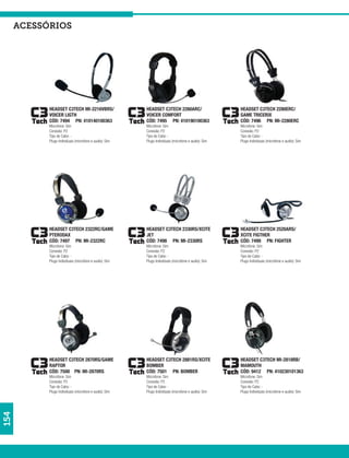 acessórios




            HEADSET C3TECH MI-2216VBRS/                  HEADSET C3TECH 2260ARC/                      HEADSET C3TECH 2280ERC/
            VOICER LIGTH                                 VOICER COMFORT                               GAME TRICERIX
            CÓD: 7494 PN: 410140100363                   CÓD: 7495 PN: 410190100363                   CÓD: 7496 PN: MI-2280ERC
            Microfone: Sim                               Microfone: Sim                               Microfone: Sim
            Conexão: P2                                  Conexão: P2                                  Conexão: P2
            Tipo de Cabo: -                              Tipo de Cabo: -                              Tipo de Cabo: -
            Plugs Individuais (microfone e audio): Sim   Plugs Individuais (microfone e audio): Sim   Plugs Individuais (microfone e audio): Sim




            HEADSET C3TECH 2322RC/GAME                   HEADSET C3TECH 2330RS/XCITE                  HEADSET C3TECH 2520ARS/
            PTERODAX                                     JET                                          XCITE FIGTHER
            CÓD: 7497 PN: MI-2322RC                      CÓD: 7498 PN: MI-2330RS                      CÓD: 7499 PN: FIGHTER
            Microfone: Sim                               Microfone: Sim                               Microfone: Sim
            Conexão: P2                                  Conexão: P2                                  Conexão: P2
            Tipo de Cabo: -                              Tipo de Cabo: -                              Tipo de Cabo: -
            Plugs Individuais (microfone e audio): Sim   Plugs Individuais (microfone e audio): Sim   Plugs Individuais (microfone e audio): Sim




            HEADSET C3TECH 2870RS/GAME                   HEADSET C3TECH 2881RS/XCITE                  HEADSET C3TECH MI-2818RB/
            RAPTOR                                       BOMBER                                       MAMOUTH
            CÓD: 7500 PN: MI-2870RS                      CÓD: 7501 PN: BOMBER                         CÓD: 9412 PN: 410230101363
            Microfone: Sim                               Microfone: Sim                               Microfone: Sim
            Conexão: P2                                  Conexão: P2                                  Conexão: P2
            Tipo de Cabo: -                              Tipo de Cabo: -                              Tipo de Cabo: -
            Plugs Individuais (microfone e audio): Sim   Plugs Individuais (microfone e audio): Sim   Plugs Individuais (microfone e audio): Sim
154
 