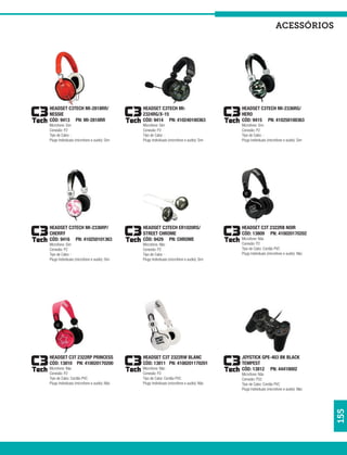 acessórios




HEADSET C3TECH MI-2818RR/                    HEADSET C3TECH MI-                           HEADSET C3TECH MI-2336RG/
NESSIE                                       2324RG/X-15                                  HERO
CÓD: 9413 PN: MI-2818RR                      CÓD: 9414 PN: 410240100363                   CÓD: 9415 PN: 410250100363
Microfone: Sim                               Microfone: Sim                               Microfone: Sim
Conexão: P2                                  Conexão: P2                                  Conexão: P2
Tipo de Cabo: -                              Tipo de Cabo: -                              Tipo de Cabo: -
Plugs Individuais (microfone e audio): Sim   Plugs Individuais (microfone e audio): Sim   Plugs Individuais (microfone e audio): Sim




HEADSET C3TECH MI-2336RP/                    HEADSET C3TECH ER1020RS/                     HEADSET C3T 2322RB NOIR
CHERRY                                       STREET CHROME                                CÓD: 13809 PN: 410020170202
CÓD: 9416 PN: 410250101363                   CÓD: 9429 PN: CHROME                         Microfone: Não
Microfone: Sim                               Microfone: Não                               Conexão: P2
Conexão: P2                                  Conexão: P2                                  Tipo de Cabo: Cordão PVC
Tipo de Cabo: -                              Tipo de Cabo: -                              Plugs Individuais (microfone e audio): Não
Plugs Individuais (microfone e audio): Sim   Plugs Individuais (microfone e audio): Sim




HEADSET C3T 2322RP PRINCESS                  HEADSET C3T 2322RW BLANC                     JOYSTICK GPE-403 BK BLACK
CÓD: 13810 PN: 410020170200                  CÓD: 13811 PN: 4100201170201                 TEMPEST
Microfone: Não                               Microfone: Não                               CÓD: 13812 PN: 44410002
Conexão: P2                                  Conexão: P2                                  Microfone: Não
Tipo de Cabo: Cordão PVC                     Tipo de Cabo: Cordão PVC                     Conexão: PS2
Plugs Individuais (microfone e audio): Não   Plugs Individuais (microfone e audio): Não   Tipo de Cabo: Cordão PVC
                                                                                          Plugs Individuais (microfone e audio): Não
                                                                                                                                       155
 
