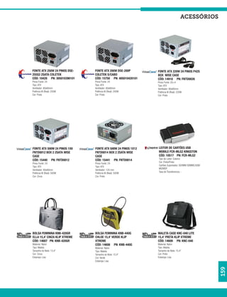 acessórios




FONTE ATX 250W 24 PINOS DSE-   FONTE ATX 200W DSE-200P        FONTE ATX 220W 24 PINOS P42S
255S2 2SATA COLETEK            COLETEK S/CABO                 BOX WISE CASE
CÓD: 10428 PN: 305010390101    CÓD: 15750 PN: 405010420101    CÓD: 14918 PN: FNTD0026
Pinos Fonte: 24                Pinos Fonte: 24                Pinos Fonte: 20+4
Tipo: ATX                      Tipo: ATX                      Tipo: ATX
Ventilador: 80x80mm            Ventilador: 80x80mm            Ventilador: 80x80mm
Potência W (Real): 250W        Potência W (Real): 200W        Potência W (Real): 220W
Cor: Prata                     Cor: Prata                     Cor: Prata




FONTE ATX 500W 24 PINOS 1X8    FONTE ATX 500W 24 PINOS 1X12   LEITOR DE CARTÕES USB
FNTD0012 BOX 2 2SATA WISE      FNTD0014 BOX 2 2SATA WISE      MOBILE FCR-MLG2 KINGSTON
CASE                           CASE                           CÓD: 10517 PN: FCR-MLG2
CÓD: 15440 PN: FNTD0012        CÓD: 15441 PN: FNTD0014        Tipo de Leitor: Externo
                                                              Cor: Preto/Prata
Pinos Fonte: 24                Pinos Fonte: 24
                                                              Cartões Suportados: SD/MINI SDMMC/USB/
Tipo: ATX                      Tipo: ATX
                                                              MS/MSP
Ventilador: 80x80mm            Ventilador: 120 mm
                                                              Taxa de Transferencia: -
Potência W (Real): 500W        Potência W (Real): 500W
Cor: Cinza                     Cor: Preto




BOLSA FEMININA KNB-420GR       BOLSA FEMININA KNB-440G        MALETA CASE KNC-040 LITE
ELLA 15,4’ CINZA KLIP XTREME   CHLOE 15,4’ VERDE KLIP         15,4’ PRETA KLIP XTREME
CÓD: 14607 PN: KNB-420GR       XTREME                         CÓD: 14609 PN: KNC-040
Material: Nylon                CÓD: 14608 PN: KNB-440G        Material: Nylon
Tipo: Maleta                   Material: Nylon                Tipo: Maleta
Tamanho do Note: 15,4”         Tipo: Maleta                   Tamanho do Note: 15,4”
Cor: Cinza                     Tamanho do Note: 15,4”         Cor: Preto
Estampa: Lisa                  Cor: Verde                     Estampa: Lisa
                               Estampa: Lisa
                                                                                                       159
 