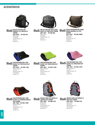 acessórios




           MALETA CASE KNC-050            MALETA CASE KNC-080 CLASSIC     BOLSA P/NOTEBOOK KNC-450BR
           ESSENTIA 15,4’ PRETA KLIP      DELUX 15,4’ PRETA KLIP XTREME   NOMAD MARROM 15,6’ KLIP
           XTREME                         CÓD: 14611 PN: KNC-080          XTREME
           CÓD: 14610 PN: KNC-050         Material: Couro                 CÓD: 14612 PN: KNC-450BR
           Material: Nylon                Tipo: Maleta                    Material: Nylon
           Tipo: Maleta                   Tamanho do Note: 15,4”          Tipo: Maleta
           Tamanho do Note: 15,4”         Cor: Preto                      Tamanho do Note: 15,6”
           Cor: Preto                     Estampa: Lisa                   Cor: Marrom
           Estampa: Lisa                                                  Estampa: Lisa




           CASE NOTEBOOK KSN-115BL        CASE NOTEBOOK KSN-115GR         CASE NOTEBOOK KSN-115PK
           SLEEVE 15,6’ PRETO/AZUL KLIP   SLEEVE 15,6’ VERDE/CINZA KLIP   SLEEVE 15,6’ ROSA/ROXO KLIP
           XTREME                         XTREME                          XTREME
           CÓD: 14615 PN: KSN-115BL       CÓD: 14616 PN: KSN-115GR        CÓD: 14617 PN: KSN-115PK
           Material: Neopreme             Material: Neopreme              Material: Neopreme
           Tipo: Case                     Tipo: Case                      Tipo: Case
           Tamanho do Note: 15,6”         Tamanho do Note: 15,6”          Tamanho do Note: 15,6”
           Cor: Preto/Azul                Cor: Verde                      Cor: Rosa
           Estampa: Lisa                  Estampa: Lisa                   Estampa: Lisa




           CASE NOTEBOOK KSN-115BR        MOCHILA KNB-415O XPRESS 15’     MOCHILA KNB-415P XPRESS 15’
           SLEEVE 15,6’ MARRON/LARANJA    LARANJA KLIP XTREME             ROSA KLIP XTREME
           KLIP XTREME                    CÓD: 14623 PN: KNB-415O         CÓD: 14624 PN: KNB-415P
           CÓD: 14622 PN: KSN-115BR       Material: Nylon                 Material: Nylon
           Material: Neopreme             Tipo: Mochila                   Tipo: Mochila
           Tipo: Case                     Tamanho do Note: 15,6”          Tamanho do Note: 15,6”
           Tamanho do Note: 15,6”         Cor: Preto/Laranja              Cor: Preto/Rosa
           Cor: Marrom                    Estampa: Lisa                   Estampa: Lisa
           Estampa: Lisa
160
 