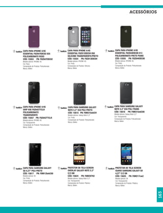acessórios




CAPA PARA IPHONE 4/4S                  CAPA PARA IPHONE 4/4S                  CAPA PARA IPHONE 4/4S
ESSENTIAL F8Z847EBC02 025              ESSENTIAL F8Z813EBC04 050              ESSENTIAL F8Z844EBC00 013
POLICARBONATO ROXO                     SILICONE TRANSPARENTE/PRETO            POLICARBONATO PRETO PIANO
CÓD: 15553 PN: F8Z847EBC02             CÓD: 15554 PN: F8Z813EBC04             CÓD: 15555 PN: F8Z844EBC00
Modelo Iphone: IPHONE 4G               Modelo Iphone: IPHONE 4G               Modelo Iphone: IPHONE 4G
Cor: Roxo                              Cor: Preto                             Cor: Preto
Composição do Produto: Policarbonato   Composição do Produto: Silicone        Composição do Produto: Policarbonato
Marca: Belkin                          Marca: Belkin                          Marca: Belkin




CAPA PARA IPHONE 4/4S                  CAPA PARA SAMSUNG GALAXY               CAPA PARA SAMSUNG GALAXY
GRIP VUE F8Z642TTCLR                   NOTE 5.3” 034 POLI PRETO               NOTE 5.3” 034 POLI TRANS
POLICARBONATO                          CÓD: 15615 PN: F8M315ebC01             CÓD: 15616 PN: F8M315ebC00
                                                                              Modelo Iphone: Galaxy Note 5,3”
TRANSPARENTE                           Modelo Iphone: Galaxy Note 5,3”
                                                                              Cor: Transparente
CÓD: 15557 PN: F8Z642TTCLR             Cor: Preto
                                                                              Composição do Produto: Policarbonato
Modelo Iphone: IPHONE 4G               Composição do Produto: Policarbonato
                                                                              Marca: Belkin
Cor: Transparente                      Marca: Belkin
Composição do Produto: Policarbonato
Marca: Belkin




CAPA PARA SAMSUNG GALAXY               PROTETOR DE TELA SCREEN                 PROTETOR DE TELA SCREEN
SII 4.27” POLI PRETO                   OVERLAY GALAXY NOTE 5.3”                GUARD SAMSUNG GALAXY SII
CÓD: 15617 PN: F8M135ebC00             C/2 UM                                  4,27” C/2 UN
Modelo Iphone: SII                     CÓD: 15624 PN: F8M297tt2                CÓD: 15625 PN: F8M217cw2
Cor: Preto                             Modelo Iphone: Galaxy Note 5,3”         Modelo Iphone: SII
Composição do Produto: Policarbonato   Cor: Transparente                       Cor: Transparente
Marca: Belkin                          Composição do Produto: Plástico         Composição do Produto: Plástico
                                       Marca: Belkin                           Marca: Belkin
                                                                                                                     163
 