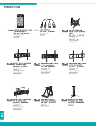 acessórios




            PROTETOR DE TELA PARA IPHONE   BALUN INTELBRAS                  CSUPORTE PARA TV KLIP
            4/4S ANTI REFLEXO C/3          CÓD: 14708 PN: 4007607           XTREME 10”-24” 180° KPM66
            CÓD: 15721 PN: F8Z710TTP2      Comprimento do Cabo: -           PRETO
            Compatibilidade: celulares     Malha: 95%
                                           Bonina: Não
                                                                            CÓD: 15034 PN: KPM-660
            Cor: Transparente                                               Peso Suportado: 15Kg
            Marca: Belkin                                                   Articulado: Sim
                                                                            Tamanho da TV: 10” a 24”
                                                                            Acompanha Tripé: Não
                                                                            Marca: Klip Xtreme




           SUPORTE PARA TV KLIP XTREME       SUPORTE PARA TV KLIP XTREME    SUPORTE PARA TV KLIP XTREME
           23”-42” KPM710 PRETO              23”-42” KPM720 PRETO           30”-63” KPM740 PRETO
           CÓD: 15035 PN: KPM710             CÓD: 15036 PN: KPM720          CÓD: 15037 PN: KPM-740
           Peso Suportado: 45Kg              Peso Suportado: 45Kg           Peso Suportado: 75Kg
           Articulado: Não                   Articulado: Não                Articulado: Não
           Tamanho da TV: 23” a 42”          Tamanho da TV: 23” a 42”       Tamanho da TV: 30” a 63”
           Acompanha Tripé: Não              Acompanha Tripé: Não           Acompanha Tripé: Não
           Marca: Klip Xtreme                Marca: Klip Xtreme             Marca: Klip Xtreme




           SUPORTE PARA TV KLIP XTREME       SUPORTE KCP-030 TABLET        SUPORTE KCP-030 TABLET
           32”-55” KPM880 PRETO              PRETO/CINZA KLIP XTREME       PRETO/CINZA KLIP XTREME
           CÓD: 15038 PN: KPM-880            CÓD: 15188 PN: KCP-030        CÓD: 15189 PN: KPM-410B
           Peso Suportado: 60Kg              Material: ABS                 Altura: 230mm
           Articulado: Sim                   Ajuste de Altura: Sim         Unicersal: Sim
           Tamanho da TV: 32” a 55”          Marca: Klip Xtreme
           Acompanha Tripé: Não
           Marca: Klip Xtreme
164
 