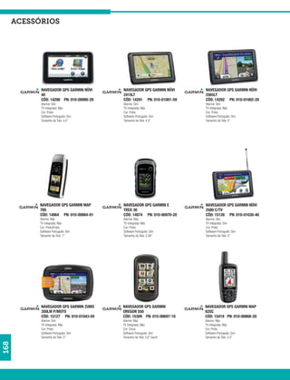 acessórios




            NAVEGADOR GPS GARMIN NÜVI     NAVEGADOR GPS GARMIN NÜVI     NAVEGADOR GPS GARMIN NÜVI
            40                            2415LT                        2565LT
            CÓD: 14290 PN: 010-00990-29   CÓD: 14291 PN: 010-01001-59   CÓD: 14292 PN: 010-01002-20
            Alarme: Sim                   Alarme: Sim                   Alarme: Sim
            TV integrada: Não             TV integrada: Não             TV integrada: Não
            Cor: Preto                    Cor: Preto                    Cor: Preto
            Software Português: Sim       Software Português: Sim       Software Português: Sim
            Tamanho da Tela: 4,5”         Tamanho da Tela: 4,5”         Tamanho da Tela: 5”




           NAVEGADOR GPS GARMIN MAP       NAVEGADOR GPS GARMIN E        NAVEGADOR GPS GARMIN NÜVI
           78S                            TREX 30                       2580 C/TV
           CÓD: 14864 PN: 010-00864-01    CÓD: 14874 PN: 010-00970-20   CÓD: 15126 PN: 010-01030-40
           Alarme: Não                    Alarme: Não                   Alarme: Sim
           TV integrada: Não              TV integrada: Não             TV integrada: Sim
           Cor: Preto/Prata               Cor: Preto                    Cor: Preto
           Software Português: Sim        Software Português: Sim       Software Português: Sim
           Tamanho da Tela: 7”            Tamanho da Tela: 2,36”        Tamanho da Tela: 5”




            NAVEGADOR GPS GARMIN ZUMO     NAVEGADOR GPS GARMIN          NAVEGADOR GPS GARMIN MAP
            350LM P/MOTO                  OREGON 550                    62SC
            CÓD: 15127 PN: 010-01043-04   CÓD: 15309 PN: 010-00697-10   CÓD: 15419 PN: 010-00868-20
            Alarme: Sim                   Alarme: Não                   Alarme: Não
            TV integrada: Não             TV integrada: Não             TV integrada: Não
            Cor: Preto                    Cor: Cinza                    Cor: Preto
            Software Português: Sim       Software Português: Sim       Software Português: Sim
            Tamanho da Tela: 5”           Tamanho da Tela: 3,0” touch   Tamanho da Tela: 2,5”
168
 