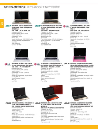 equipamentos | Ultrabook e Notebook
20




         ULTRABOOK ACER S3-391-6647 CORE                          ULTRABOOK ACER S3-391-6632 CORE                          ULTRABOOK LG N460-S 7674 CORE
         I5 2467M 4GB 320GB SSD 20GB WIN7                         I3 2367M 4GB 320GB SSD 20GB WIN7                         I7 3632QM 6GB 320GB SSD 128GB
         HBASIC 13.3                                              HBASIC 13.3                                              WIN8 14
         CÓD: 14896 PN: NX.M1FAL.017                              CÓD: 14897 PN: NX.M1FAL.006                              CÓD: 15918 PN: Z460-G.BG51P1
         Processador: Intel Core i5                               Processador: Intel Core i3                               Processador: Intel Core i7
         Processador Modelo: 2467M - 1.60GHz                      Processador Modelo: 2367M - 1.40GHz                      Processador Modelo: 3517U
         Tamanho de Tela: 13,3”                                   Tamanho de Tela: 13,3”                                   Tamanho de Tela: 14”
         Armazenamento: 320GB                                     Armazenamento: 320GB                                     Armazenamento: SSD 128GB + 320GB HD
         Memória: 4GB                                             Memória: 4GB                                             Memória: 4GB
         Placa de Vídeo: Dedicada - INTEL HD 3000 Graphics        Placa de Vídeo: Dedicada - INTEL HD 3000 Graphics        Placa de vídeo: Compartilhada - Intel HD 4000
         Garantia do Fabricante: 1 ano rede autorizada            Garantia do Fabricante: 1 ano rede autorizada            Graphics
         Peso: 1,35Kg                                             Peso: 1,35Kg                                             Conexões HDMI: 01
         Tempo de Boot: 3ss                                       Tempo de Boot: 3ss                                       Sistema Operacional: Windows 8
         Capacidade SSD: 20GB                                     Capacidade SSD: 20GB                                     Marca: LG
                                                                                                                           Peso: 1,52Kg




         ULTRABOOK LG Z460-G 5436 CORE I5                         ULTRABOOK LG Z460-G 5456 CORE I5                         NOTEBOOK ASUS K43E-VX826R CORE I5
         3317QM 4GB 320GB SSD 32GB WIN8 14                        3317QM 4GB 500GB SSD 32GB WIN8 14                        2410M 8GB 750GB WIN7 HBASIC 14 ROSA
         CÓD: 15919 PN: Z460-G.BG41P1                             CÓD: 15920 PN: Z460-G.BG42P1                             CÓD: 15258 PN: 90N3RAD8482768RE16IU
         Processador: Intel Core i5                               Processador: Intel Core i5                               Processador: Intel Core i5
         Processador Modelo: 3317U - 2.60GHZ                      Tamanho de Tela: 14”                                     Processador Modelo: 2410M - 2.30GHz
         Tamanho de Tela: 14”                                     Armazenamento: SSD 32GB + 500GB HD                       Tamanho de Tela: 14”
         Armazenamento: SSD 32GB + 320GB HD                       Memória: 4GB                                             Armazenamento: 750GB 5400rpm SATA
         Memória: 4GB                                             Placa de vídeo: Compartilhada - Intel HD 4000            Memória: 8GB
         Placa de vídeo: Compartilhada - Intel HD Graphics        Graphics                                                 Placa de vídeo: Compartilhada - Intel HD 3000 Graphics
         Conexões HDMI: 01                                        Conexões HDMI: 01                                        Conexões HDMI: 01
         Sistema Operacional: Windows 8                           Sistema Operacional: Windows 8                           Sistema Operacional: Windows 7 Home Basic 64 bits
         Marca: LG                                                Marca: LG                                                Marca: Asus
         Peso: 1,52Kg                                             Peso: 1,52Kg                                             Peso: Acima de 2,1Kg




         NOTEBOOK ASUS K45A-VX113Q CORE I5                        NOTEBOOK ASUS K45A-VX115Q CORE                           NOTEBOOK ASUS K45A VX112Q CORE I5
         3210M 8GB 750GB WIN7 HBASIC 14                           I5 3210M 6GB 1TB WIN7 HBASIC 14                          3210M 6GB 750GB WIN7 HBASIC 14
         CÓD: 15260 PN: 90N53A21485D47QV16IC                      VERMELHO                                                 CÓD: 15526 PN: 90N53A21485D45QV16IC
         Processador: Intel Core i5                               CÓD: 15346 PN: 90N53A25485D75QV16IC                      Processador: Intel Core i5
         Processador Modelo: 3210M                                Processador: Intel Core i5                               Processador Modelo: 3210M
         Tamanho de Tela: 14”                                     Processador Modelo: 3210M                                Tamanho de Tela: 14”
         Armazenamento: 750GB                                     Tamanho de Tela: 14”                                     Armazenamento: 750GB 5400rpm SATA
         Memória: 8GB                                             Armazenamento: 1TB 5400rpm SATAII                        Memória: 6GB
         Placa de vídeo: Compartilhada - Intel HD 4000 Graphics   Memória: 6GB                                             Placa de vídeo: Compartilhada - Intel HD 4000
         Conexões HDMI: 01                                        Placa de vídeo: Compartilhada - Intel HD 4000 Graphics   Graphics
         Sistema Operacional: Windows 7 Home Basic 64 bits        Conexões HDMI: 01                                        Conexões HDMI: 01
         Marca: Asus                                              Sistema Operacional: Windows 7 Home Basic 64 bits        Sistema Operacional: Windows 7 Home Basic 64 bits
         Peso: Acima de 2,1Kg                                     Marca: Asus                                              Marca: Asus
                                                                  Peso: Acima de 2,1Kg                                     Peso: Acima de 2,1Kg
 